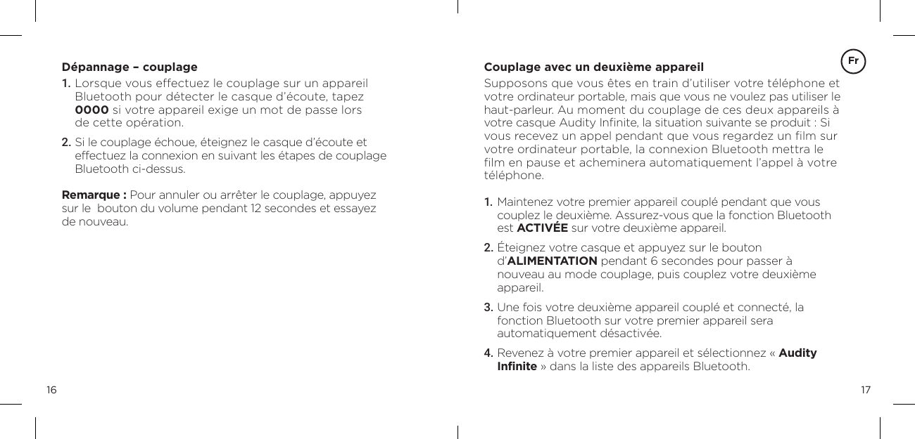 1716D&eacute;pannage &ndash; couplage1.  Lorsque vous effectuez le couplage sur un appareil  Bluetooth pour d&eacute;tecter le casque d&rsquo;&eacute;coute, tapez  0000 si votre appareil exige un mot de passe lors  de cette op&eacute;ration.2. Si le couplage &eacute;choue, &eacute;teignez le casque d&rsquo;&eacute;coute et effectuez la connexion en suivant les &eacute;tapes de couplage  Bluetooth ci-dessus.Remarque : Pour annuler ou arr&ecirc;ter le couplage, appuyez  sur le  bouton du volume pendant 12 secondes et essayez  de nouveau.Couplage avec un deuxi&egrave;me appareilSupposons que vous &ecirc;tes en train d&rsquo;utiliser votre t&eacute;l&eacute;phone et votre ordinateur portable, mais que vous ne voulez pas utiliser le haut-parleur. Au moment du couplage de ces deux appareils &agrave; votre casque Audity Inﬁnite, la situation suivante se produit : Si vous recevez un appel pendant que vous regardez un ﬁlm sur votre ordinateur portable, la connexion Bluetooth mettra le ﬁlm en pause et acheminera automatiquement l&rsquo;appel &agrave; votre t&eacute;l&eacute;phone.1.  Maintenez votre premier appareil coupl&eacute; pendant que vous couplez le deuxi&egrave;me. Assurez-vous que la fonction Bluetooth est ACTIV&Eacute;E sur votre deuxi&egrave;me appareil.2.  &Eacute;teignez votre casque et appuyez sur le bouton  d&rsquo;ALIMENTATION pendant 6 secondes pour passer &agrave; nouveau au mode couplage, puis couplez votre deuxi&egrave;me appareil.3.  Une fois votre deuxi&egrave;me appareil coupl&eacute; et connect&eacute;, la fonction Bluetooth sur votre premier appareil sera  automatiquement d&eacute;sactiv&eacute;e.4. Revenez &agrave; votre premier appareil et s&eacute;lectionnez &laquo; Audity Infinite &raquo; dans la liste des appareils Bluetooth.Fr