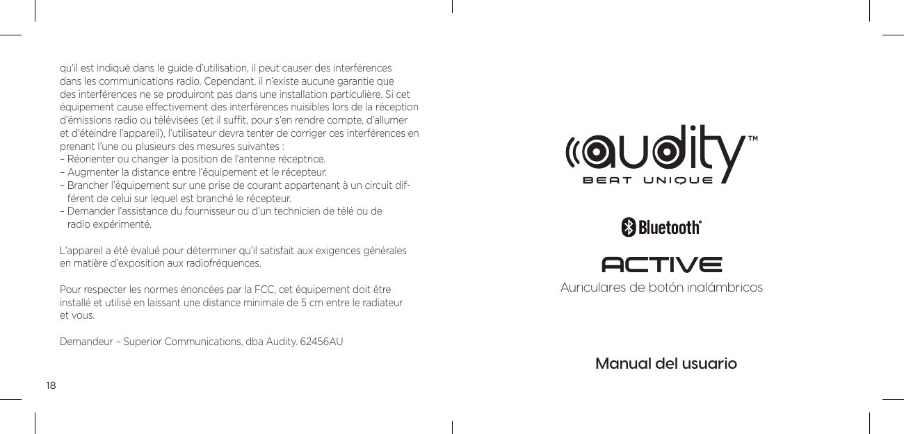 18qu&rsquo;il est indiqu&eacute; dans le guide d&rsquo;utilisation, il peut causer des interf&eacute;rences dans les communications radio. Cependant, il n&rsquo;existe aucune garantie que des interf&eacute;rences ne se produiront pas dans une installation particuli&egrave;re. Si cet &eacute;quipement cause effectivement des interf&eacute;rences nuisibles lors de la r&eacute;ception d&rsquo;&eacute;missions radio ou t&eacute;l&eacute;vis&eacute;es (et il sufﬁt, pour s&rsquo;en rendre compte, d&rsquo;allumer et d&rsquo;&eacute;teindre l&rsquo;appareil), l&rsquo;utilisateur devra tenter de corriger ces interf&eacute;rences en prenant l&rsquo;une ou plusieurs des mesures suivantes : &ndash; R&eacute;orienter ou changer la position de l&rsquo;antenne r&eacute;ceptrice. &ndash; Augmenter la distance entre l&rsquo;&eacute;quipement et le r&eacute;cepteur. &ndash;  Brancher l&rsquo;&eacute;quipement sur une prise de courant appartenant &agrave; un circuit dif-f&eacute;rent de celui sur lequel est branch&eacute; le r&eacute;cepteur. &ndash;  Demander l&rsquo;assistance du fournisseur ou d&rsquo;un technicien de t&eacute;l&eacute; ou de  radio exp&eacute;riment&eacute;.L&rsquo;appareil a &eacute;t&eacute; &eacute;valu&eacute; pour d&eacute;terminer qu&rsquo;il satisfait aux exigences g&eacute;n&eacute;rales  en mati&egrave;re d&rsquo;exposition aux radiofr&eacute;quences. Pour respecter les normes &eacute;nonc&eacute;es par la FCC, cet &eacute;quipement doit &ecirc;tre  install&eacute; et utilis&eacute; en laissant une distance minimale de 5 cm entre le radiateur  et vous.Demandeur &ndash; Superior Communications, dba Audity. 62456AUManual del usuarioAuriculares de bot&oacute;n inal&aacute;mbricosACTIVE