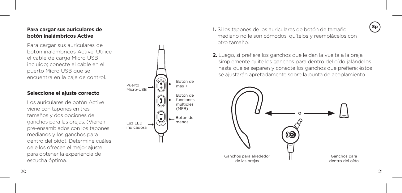 2120Bot&oacute;n de m&aacute;s +Bot&oacute;n de menos -Bot&oacute;n de funciones m&uacute;ltiples (MFB)Para cargar sus auriculares de bot&oacute;n inal&aacute;mbricos ActivePara cargar sus auriculares de bot&oacute;n inal&aacute;mbricos Active. Utilice el cable de carga Micro USB incluido; conecte el cable en el puerto Micro USB que se  encuentra en la caja de control.  Seleccione el ajuste correctoLos auriculares de bot&oacute;n Active viene con tapones en tres  tama&ntilde;os y dos opciones de ganchos para las orejas. (Vienen pre-ensamblados con los tapones medianos y los ganchos para  dentro del o&iacute;do). Determine cu&aacute;les de ellos ofrecen el mejor ajuste para obtener la experiencia de escucha &oacute;ptima.Luz LED indicadora   Puerto  Micro-USBGanchos para alrededor de las orejas  Ganchos para  dentro del o&iacute;doO1.  Si los tapones de los auriculares de bot&oacute;n de tama&ntilde;o  mediano no le son c&oacute;modos, qu&iacute;telos y reempl&aacute;celos con  otro tama&ntilde;o.2.  Luego, si preﬁere los ganchos que le dan la vuelta a la oreja, simplemente quite los ganchos para dentro del o&iacute;do jal&aacute;ndolos hasta que se separen y conecte los ganchos que preﬁere; &eacute;stos se ajustar&aacute;n apretadamente sobre la punta de acoplamiento.Sp