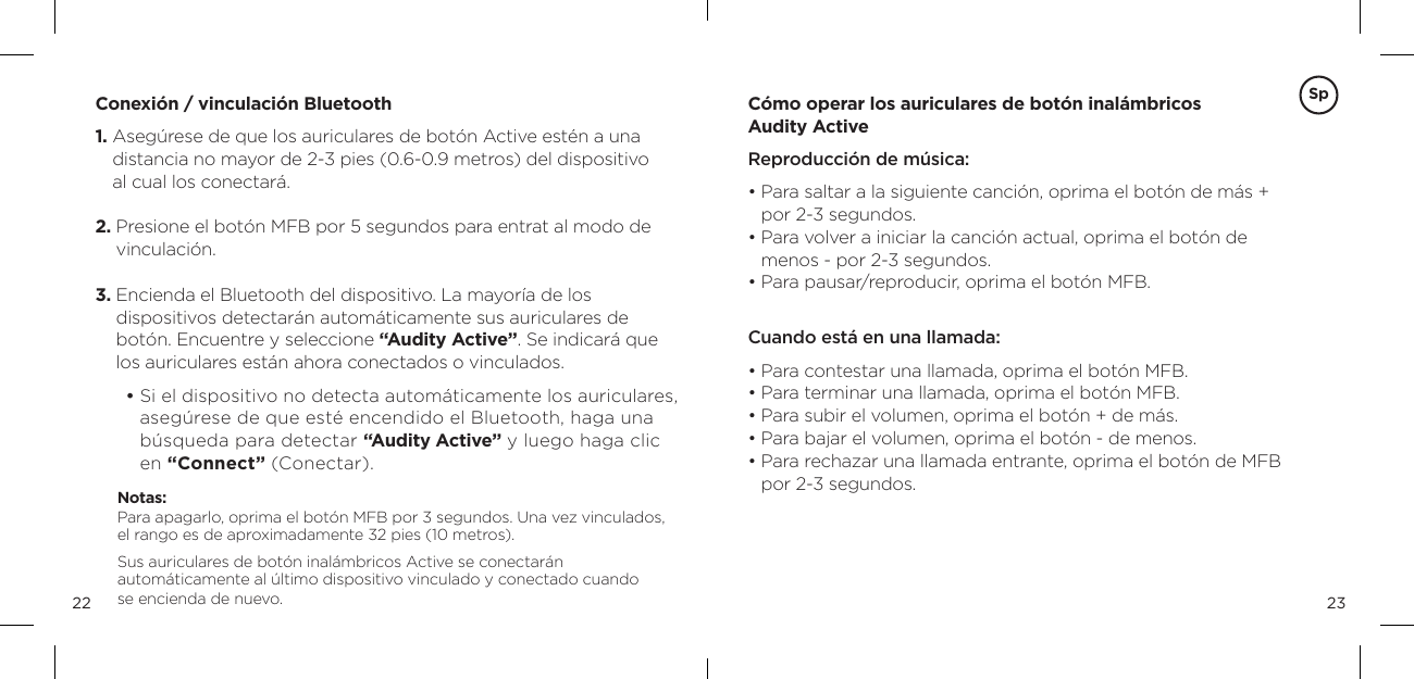 2322C&oacute;mo operar los auriculares de bot&oacute;n inal&aacute;mbricos  Audity Active Reproducci&oacute;n de m&uacute;sica:&bull;  Para saltar a la siguiente canci&oacute;n, oprima el bot&oacute;n de m&aacute;s + por 2-3 segundos.&bull;  Para volver a iniciar la canci&oacute;n actual, oprima el bot&oacute;n de menos - por 2-3 segundos. &bull; Para pausar/reproducir, oprima el bot&oacute;n MFB.   Cuando est&aacute; en una llamada: &bull;  Para contestar una llamada, oprima el bot&oacute;n MFB.&bull;  Para terminar una llamada, oprima el bot&oacute;n MFB.&bull; Para subir el volumen, oprima el bot&oacute;n + de m&aacute;s.&bull; Para bajar el volumen, oprima el bot&oacute;n - de menos.&bull;  Para rechazar una llamada entrante, oprima el bot&oacute;n de MFB por 2-3 segundos.Conexi&oacute;n / vinculaci&oacute;n Bluetooth1.  Aseg&uacute;rese de que los auriculares de bot&oacute;n Active est&eacute;n a una distancia no mayor de 2-3 pies (0.6-0.9 metros) del dispositivo  al cual los conectar&aacute;.2.  Presione el bot&oacute;n MFB por 5 segundos para entrat al modo de vinculaci&oacute;n. 3.  Encienda el Bluetooth del dispositivo. La mayor&iacute;a de los  dispositivos detectar&aacute;n autom&aacute;ticamente sus auriculares de bot&oacute;n. Encuentre y seleccione &ldquo;Audity Active&rdquo;. Se indicar&aacute; que los auriculares est&aacute;n ahora conectados o vinculados.          &bull;  Si el dispositivo no detecta autom&aacute;ticamente los auriculares, aseg&uacute;rese de que est&eacute; encendido el Bluetooth, haga una b&uacute;squeda para detectar &ldquo;Audity Active&rdquo; y luego haga clic en &ldquo;Connect&rdquo; (Conectar).Notas:  Para apagarlo, oprima el bot&oacute;n MFB por 3 segundos. Una vez vinculados, el rango es de aproximadamente 32 pies (10 metros).Sus auriculares de bot&oacute;n inal&aacute;mbricos Active se conectar&aacute;n  autom&aacute;ticamente al &uacute;ltimo dispositivo vinculado y conectado cuando  se encienda de nuevo.Sp