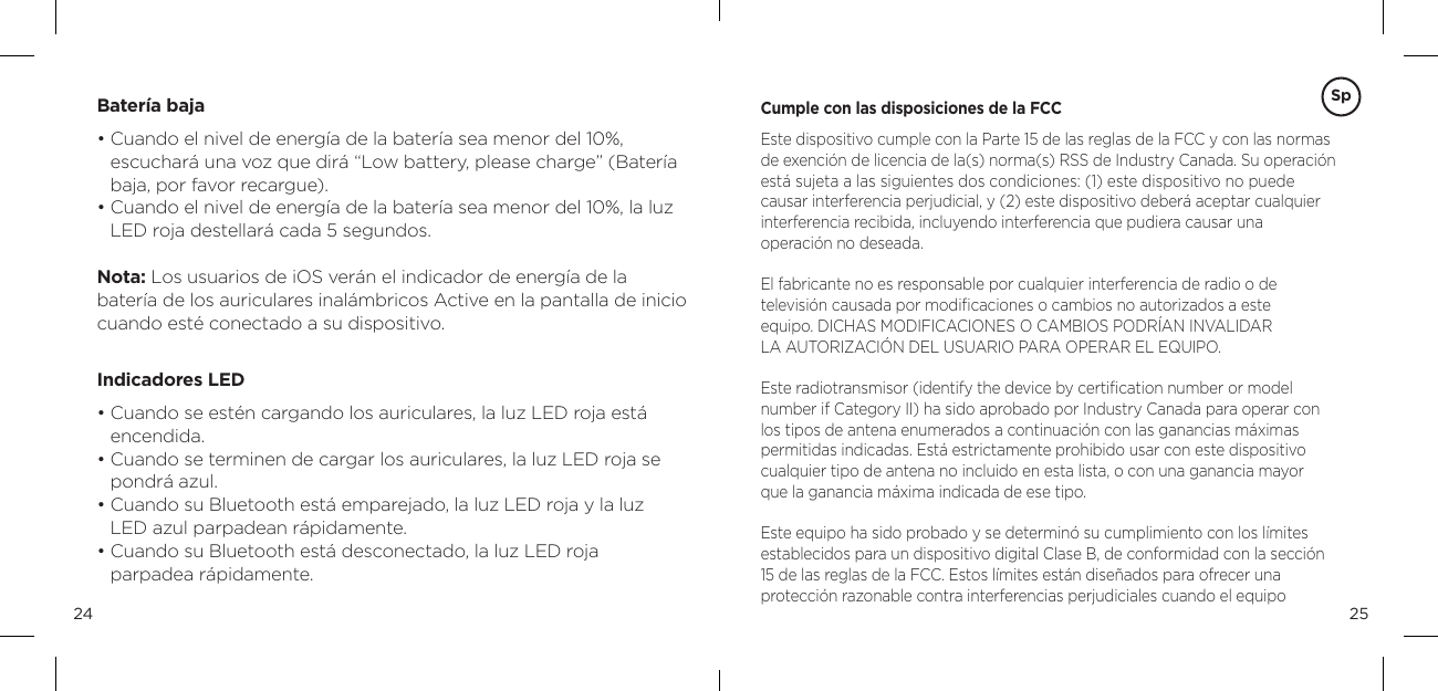 2524Bater&iacute;a baja&bull;  Cuando el nivel de energ&iacute;a de la bater&iacute;a sea menor del 10%,  escuchar&aacute; una voz que dir&aacute; &ldquo;Low battery, please charge&rdquo; (Bater&iacute;a baja, por favor recargue). &bull;  Cuando el nivel de energ&iacute;a de la bater&iacute;a sea menor del 10%, la luz LED roja destellar&aacute; cada 5 segundos.  Nota: Los usuarios de iOS ver&aacute;n el indicador de energ&iacute;a de la  bater&iacute;a de los auriculares inal&aacute;mbricos Active en la pantalla de inicio cuando est&eacute; conectado a su dispositivo. Indicadores LED&bull;  Cuando se est&eacute;n cargando los auriculares, la luz LED roja est&aacute; encendida.&bull;  Cuando se terminen de cargar los auriculares, la luz LED roja se pondr&aacute; azul.&bull;  Cuando su Bluetooth est&aacute; emparejado, la luz LED roja y la luz  LED azul parpadean r&aacute;pidamente.&bull;  Cuando su Bluetooth est&aacute; desconectado, la luz LED roja   parpadea r&aacute;pidamente.Cumple con las disposiciones de la FCCEste dispositivo cumple con la Parte 15 de las reglas de la FCC y con las normas de exenci&oacute;n de licencia de la(s) norma(s) RSS de Industry Canada. Su operaci&oacute;n est&aacute; sujeta a las siguientes dos condiciones: (1) este dispositivo no puede  causar interferencia perjudicial, y (2) este dispositivo deber&aacute; aceptar cualquier  interferencia recibida, incluyendo interferencia que pudiera causar una  operaci&oacute;n no deseada.El fabricante no es responsable por cualquier interferencia de radio o de  televisi&oacute;n causada por modiﬁcaciones o cambios no autorizados a este  equipo. DICHAS MODIFICACIONES O CAMBIOS PODR&Iacute;AN INVALIDAR  LA AUTORIZACI&Oacute;N DEL USUARIO PARA OPERAR EL EQUIPO.Este radiotransmisor (identify the device by certiﬁcation number or model  number if Category II) ha sido aprobado por Industry Canada para operar con los tipos de antena enumerados a continuaci&oacute;n con las ganancias m&aacute;ximas permitidas indicadas. Est&aacute; estrictamente prohibido usar con este dispositivo cualquier tipo de antena no incluido en esta lista, o con una ganancia mayor  que la ganancia m&aacute;xima indicada de ese tipo. Este equipo ha sido probado y se determin&oacute; su cumplimiento con los l&iacute;mites establecidos para un dispositivo digital Clase B, de conformidad con la secci&oacute;n  15 de las reglas de la FCC. Estos l&iacute;mites est&aacute;n dise&ntilde;ados para ofrecer una  protecci&oacute;n razonable contra interferencias perjudiciales cuando el equipo  Sp