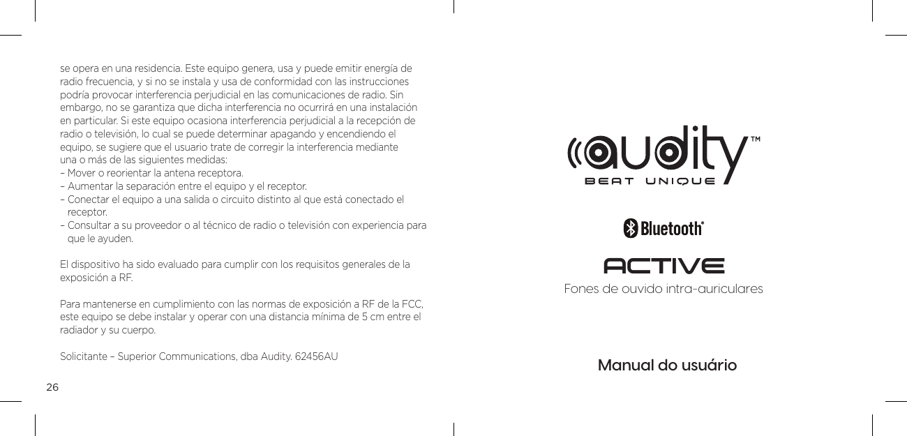 26se opera en una residencia. Este equipo genera, usa y puede emitir energ&iacute;a de radio frecuencia, y si no se instala y usa de conformidad con las instrucciones podr&iacute;a provocar interferencia perjudicial en las comunicaciones de radio. Sin  embargo, no se garantiza que dicha interferencia no ocurrir&aacute; en una instalaci&oacute;n en particular. Si este equipo ocasiona interferencia perjudicial a la recepci&oacute;n de radio o televisi&oacute;n, lo cual se puede determinar apagando y encendiendo el  equipo, se sugiere que el usuario trate de corregir la interferencia mediante  una o m&aacute;s de las siguientes medidas: &ndash; Mover o reorientar la antena receptora. &ndash; Aumentar la separaci&oacute;n entre el equipo y el receptor. &ndash;  Conectar el equipo a una salida o circuito distinto al que est&aacute; conectado el receptor. &ndash;  Consultar a su proveedor o al t&eacute;cnico de radio o televisi&oacute;n con experiencia para que le ayuden.El dispositivo ha sido evaluado para cumplir con los requisitos generales de la exposici&oacute;n a RF. Para mantenerse en cumplimiento con las normas de exposici&oacute;n a RF de la FCC, este equipo se debe instalar y operar con una distancia m&iacute;nima de 5 cm entre el radiador y su cuerpo.Solicitante &ndash; Superior Communications, dba Audity. 62456AUManual do usu&aacute;rioFones de ouvido intra-auricularesACTIVE
