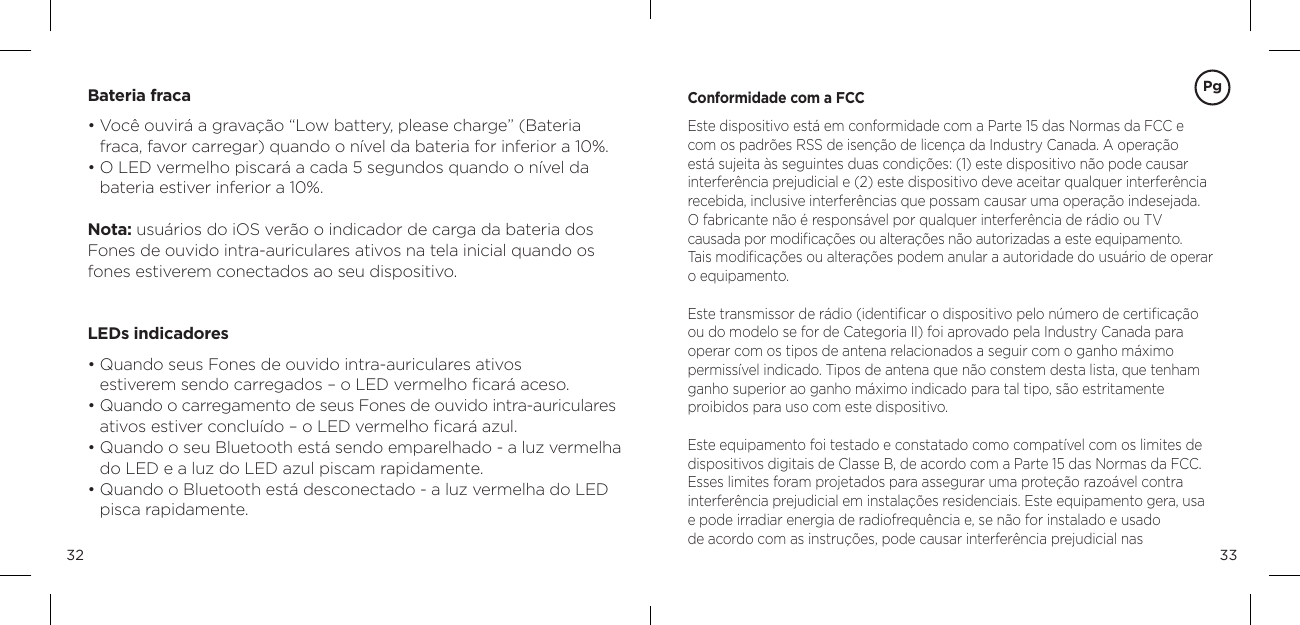 3332Bateria fraca&bull;  Voc&ecirc; ouvir&aacute; a grava&ccedil;&atilde;o &ldquo;Low battery, please charge&rdquo; (Bateria  fraca, favor carregar) quando o n&iacute;vel da bateria for inferior a 10%. &bull;  O LED vermelho piscar&aacute; a cada 5 segundos quando o n&iacute;vel da  bateria estiver inferior a 10%.  Nota: usu&aacute;rios do iOS ver&atilde;o o indicador de carga da bateria dos Fones de ouvido intra-auriculares ativos na tela inicial quando os fones estiverem conectados ao seu dispositivo. LEDs indicadores&bull;  Quando seus Fones de ouvido intra-auriculares ativos  estiverem sendo carregados &ndash; o LED vermelho ﬁcar&aacute; aceso.&bull;  Quando o carregamento de seus Fones de ouvido intra-auriculares ativos estiver conclu&iacute;do &ndash; o LED vermelho ﬁcar&aacute; azul.&bull;  Quando o seu Bluetooth est&aacute; sendo emparelhado - a luz vermelha do LED e a luz do LED azul piscam rapidamente.&bull;  Quando o Bluetooth est&aacute; desconectado - a luz vermelha do LED pisca rapidamente.Conformidade com a FCCEste dispositivo est&aacute; em conformidade com a Parte 15 das Normas da FCC e com os padr&otilde;es RSS de isen&ccedil;&atilde;o de licen&ccedil;a da Industry Canada. A opera&ccedil;&atilde;o est&aacute; sujeita &agrave;s seguintes duas condi&ccedil;&otilde;es: (1) este dispositivo n&atilde;o pode causar interfer&ecirc;ncia prejudicial e (2) este dispositivo deve aceitar qualquer interfer&ecirc;ncia recebida, inclusive interfer&ecirc;ncias que possam causar uma opera&ccedil;&atilde;o indesejada.O fabricante n&atilde;o &eacute; respons&aacute;vel por qualquer interfer&ecirc;ncia de r&aacute;dio ou TV  causada por modiﬁca&ccedil;&otilde;es ou altera&ccedil;&otilde;es n&atilde;o autorizadas a este equipamento.  Tais modiﬁca&ccedil;&otilde;es ou altera&ccedil;&otilde;es podem anular a autoridade do usu&aacute;rio de operar o equipamento.Este transmissor de r&aacute;dio (identiﬁcar o dispositivo pelo n&uacute;mero de certiﬁca&ccedil;&atilde;o ou do modelo se for de Categoria II) foi aprovado pela Industry Canada para operar com os tipos de antena relacionados a seguir com o ganho m&aacute;ximo permiss&iacute;vel indicado. Tipos de antena que n&atilde;o constem desta lista, que tenham ganho superior ao ganho m&aacute;ximo indicado para tal tipo, s&atilde;o estritamente  proibidos para uso com este dispositivo.Este equipamento foi testado e constatado como compat&iacute;vel com os limites de dispositivos digitais de Classe B, de acordo com a Parte 15 das Normas da FCC. Esses limites foram projetados para assegurar uma prote&ccedil;&atilde;o razo&aacute;vel contra interfer&ecirc;ncia prejudicial em instala&ccedil;&otilde;es residenciais. Este equipamento gera, usa e pode irradiar energia de radiofrequ&ecirc;ncia e, se n&atilde;o for instalado e usado  de acordo com as instru&ccedil;&otilde;es, pode causar interfer&ecirc;ncia prejudicial nasPg