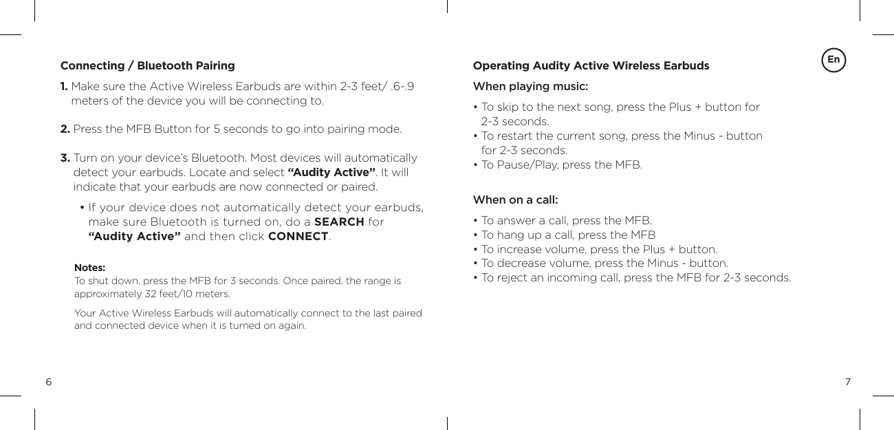 76Connecting / Bluetooth Pairing1.  Make sure the Active Wireless Earbuds are within 2-3 feet/ .6-.9 meters of the device you will be connecting to.2.  Press the MFB Button for 5 seconds to go into pairing mode. 3.  Turn on your device&rsquo;s Bluetooth. Most devices will automatically  detect your earbuds. Locate and select &ldquo;Audity Active&rdquo;. It will  indicate that your earbuds are now connected or paired.         &bull;  If your device does not automatically detect your earbuds, make sure Bluetooth is turned on, do a SEARCH for  &ldquo;Audity Active&rdquo; and then click CONNECT.Notes:  To shut down, press the MFB for 3 seconds. Once paired, the range is  approximately 32 feet/10 meters. Your Active Wireless Earbuds will automatically connect to the last paired and connected device when it is turned on again.Operating Audity Active Wireless EarbudsWhen playing music:&bull;  To skip to the next song, press the Plus + button for  2-3 seconds.&bull;  To restart the current song, press the Minus - button  for 2-3 seconds.  &bull; To Pause/Play, press the MFB.  When on a call: &bull;  To answer a call, press the MFB.&bull;  To hang up a call, press the MFB&bull;  To increase volume, press the Plus + button. &bull; To decrease volume, press the Minus - button. &bull; To reject an incoming call, press the MFB for 2-3 seconds.En