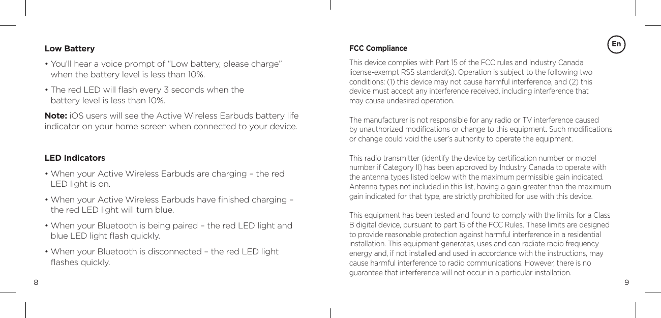 98Low Battery&bull;  You&rsquo;ll hear a voice prompt of &ldquo;Low battery, please charge&rdquo; when the battery level is less than 10%.  &bull;  The red LED will ﬂash every 3 seconds when the  battery level is less than 10%. Note: iOS users will see the Active Wireless Earbuds battery life indicator on your home screen when connected to your device.  LED Indicators&bull;  When your Active Wireless Earbuds are charging &ndash; the red LED light is on. &bull;  When your Active Wireless Earbuds have ﬁnished charging &ndash; the red LED light will turn blue. &bull;  When your Bluetooth is being paired &ndash; the red LED light and blue LED light ﬂash quickly. &bull;  When your Bluetooth is disconnected &ndash; the red LED light ﬂashes quickly. FCC ComplianceThis device complies with Part 15 of the FCC rules and Industry Canada  license-exempt RSS standard(s). Operation is subject to the following two  conditions: (1) this device may not cause harmful interference, and (2) this  device must accept any interference received, including interference that  may cause undesired operation.The manufacturer is not responsible for any radio or TV interference caused  by unauthorized modiﬁcations or change to this equipment. Such modiﬁcations or change could void the user&rsquo;s authority to operate the equipment.This radio transmitter (identify the device by certiﬁcation number or model number if Category II) has been approved by Industry Canada to operate with the antenna types listed below with the maximum permissible gain indicated. Antenna types not included in this list, having a gain greater than the maximum gain indicated for that type, are strictly prohibited for use with this device.This equipment has been tested and found to comply with the limits for a Class B digital device, pursuant to part 15 of the FCC Rules. These limits are designed to provide reasonable protection against harmful interference in a residential  installation. This equipment generates, uses and can radiate radio frequency  energy and, if not installed and used in accordance with the instructions, may cause harmful interference to radio communications. However, there is no  guarantee that interference will not occur in a particular installation. En