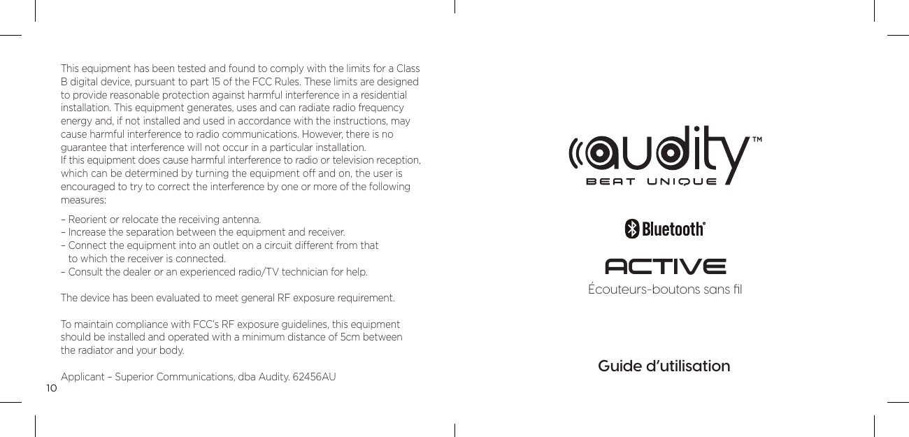 10This equipment has been tested and found to comply with the limits for a Class B digital device, pursuant to part 15 of the FCC Rules. These limits are designed to provide reasonable protection against harmful interference in a residential  installation. This equipment generates, uses and can radiate radio frequency  energy and, if not installed and used in accordance with the instructions, may cause harmful interference to radio communications. However, there is no  guarantee that interference will not occur in a particular installation. If this equipment does cause harmful interference to radio or television reception, which can be determined by turning the equipment off and on, the user is encouraged to try to correct the interference by one or more of the following measures: &ndash; Reorient or relocate the receiving antenna. &ndash; Increase the separation between the equipment and receiver. &ndash;  Connect the equipment into an outlet on a circuit different from that  to which the receiver is connected. &ndash; Consult the dealer or an experienced radio/TV technician for help.The device has been evaluated to meet general RF exposure requirement. To maintain compliance with FCC&rsquo;s RF exposure guidelines, this equipment should be installed and operated with a minimum distance of 5cm between  the radiator and your body.Applicant &ndash; Superior Communications, dba Audity. 62456AUGuide d&rsquo;utilisation&Eacute;couteurs-boutons sans ﬁlACTIVE