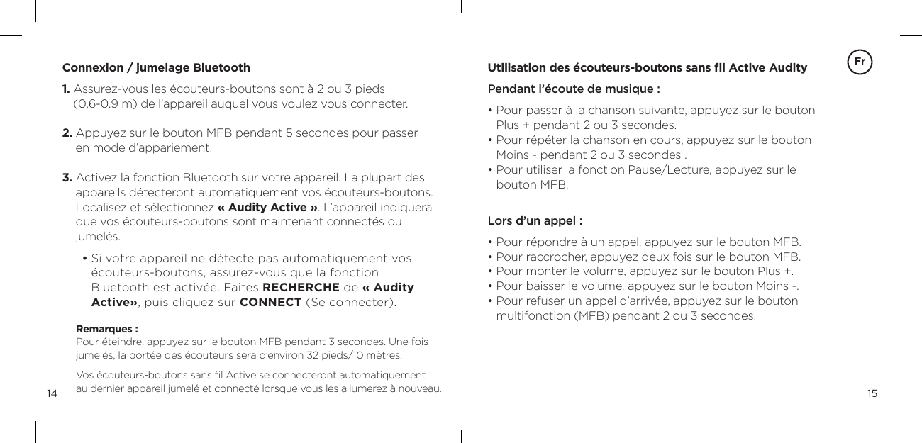 1514Connexion / jumelage Bluetooth1.  Assurez-vous les &eacute;couteurs-boutons sont &agrave; 2 ou 3 pieds  (0,6-0.9 m) de l&rsquo;appareil auquel vous voulez vous connecter.2.  Appuyez sur le bouton MFB pendant 5 secondes pour passer en mode d&rsquo;appariement.3.  Activez la fonction Bluetooth sur votre appareil. La plupart des appareils d&eacute;tecteront automatiquement vos &eacute;couteurs-boutons. Localisez et s&eacute;lectionnez &laquo; Audity Active &raquo;. L&rsquo;appareil indiquera que vos &eacute;couteurs-boutons sont maintenant connect&eacute;s ou jumel&eacute;s.        &bull;  Si votre appareil ne d&eacute;tecte pas automatiquement vos &eacute;couteurs-boutons, assurez-vous que la fonction  Bluetooth est activ&eacute;e. Faites RECHERCHE de &laquo; Audity Active&raquo;, puis cliquez sur CONNECT (Se connecter).Remarques :   Pour &eacute;teindre, appuyez sur le bouton MFB pendant 3 secondes. Une fois jumel&eacute;s, la port&eacute;e des &eacute;couteurs sera d&rsquo;environ 32 pieds/10 m&egrave;tres.Vos &eacute;couteurs-boutons sans ﬁl Active se connecteront automatiquement  au dernier appareil jumel&eacute; et connect&eacute; lorsque vous les allumerez &agrave; nouveau.Utilisation des &eacute;couteurs-boutons sans ﬁl Active AudityPendant l&rsquo;&eacute;coute de musique :&bull;  Pour passer &agrave; la chanson suivante, appuyez sur le bouton Plus + pendant 2 ou 3 secondes.&bull;  Pour r&eacute;p&eacute;ter la chanson en cours, appuyez sur le bouton Moins - pendant 2 ou 3 secondes .  &bull;  Pour utiliser la fonction Pause/Lecture, appuyez sur le  bouton MFB.  Lors d&rsquo;un appel :  &bull;  Pour r&eacute;pondre &agrave; un appel, appuyez sur le bouton MFB.&bull;  Pour raccrocher, appuyez deux fois sur le bouton MFB.&bull;  Pour monter le volume, appuyez sur le bouton Plus +. &bull; Pour baisser le volume, appuyez sur le bouton Moins -. &bull;  Pour refuser un appel d&rsquo;arriv&eacute;e, appuyez sur le bouton  multifonction (MFB) pendant 2 ou 3 secondes.Fr