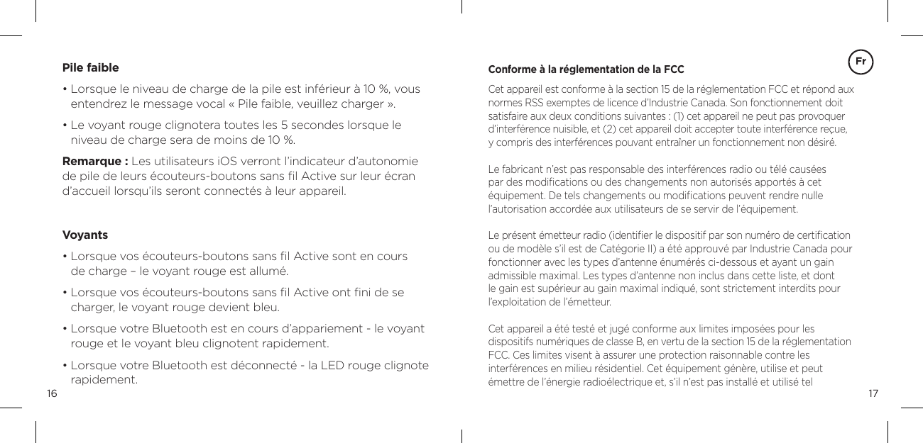 1716Pile faible&bull;  Lorsque le niveau de charge de la pile est inf&eacute;rieur &agrave; 10 %, vous entendrez le message vocal &laquo; Pile faible, veuillez charger &raquo;.   &bull;  Le voyant rouge clignotera toutes les 5 secondes lorsque le  niveau de charge sera de moins de 10 %. Remarque : Les utilisateurs iOS verront l&rsquo;indicateur d&rsquo;autonomie  de pile de leurs &eacute;couteurs-boutons sans ﬁl Active sur leur &eacute;cran  d&rsquo;accueil lorsqu&rsquo;ils seront connect&eacute;s &agrave; leur appareil. Voyants&bull;  Lorsque vos &eacute;couteurs-boutons sans ﬁl Active sont en cours  de charge &ndash; le voyant rouge est allum&eacute;. &bull;  Lorsque vos &eacute;couteurs-boutons sans ﬁl Active ont ﬁni de se  charger, le voyant rouge devient bleu.&bull;  Lorsque votre Bluetooth est en cours d&rsquo;appariement - le voyant rouge et le voyant bleu clignotent rapidement.&bull;  Lorsque votre Bluetooth est d&eacute;connect&eacute; - la LED rouge clignote rapidement.Conforme &agrave; la r&eacute;glementation de la FCCCet appareil est conforme &agrave; la section 15 de la r&eacute;glementation FCC et r&eacute;pond aux normes RSS exemptes de licence d&rsquo;Industrie Canada. Son fonctionnement doit satisfaire aux deux conditions suivantes : (1) cet appareil ne peut pas provoquer d&rsquo;interf&eacute;rence nuisible, et (2) cet appareil doit accepter toute interf&eacute;rence re&ccedil;ue,  y compris des interf&eacute;rences pouvant entra&icirc;ner un fonctionnement non d&eacute;sir&eacute;.Le fabricant n&rsquo;est pas responsable des interf&eacute;rences radio ou t&eacute;l&eacute; caus&eacute;es  par des modiﬁcations ou des changements non autoris&eacute;s apport&eacute;s &agrave; cet  &eacute;quipement. De tels changements ou modiﬁcations peuvent rendre nulle  l&rsquo;autorisation accord&eacute;e aux utilisateurs de se servir de l&rsquo;&eacute;quipement.Le pr&eacute;sent &eacute;metteur radio (identiﬁer le dispositif par son num&eacute;ro de certiﬁcation ou de mod&egrave;le s&rsquo;il est de Cat&eacute;gorie II) a &eacute;t&eacute; approuv&eacute; par Industrie Canada pour fonctionner avec les types d&rsquo;antenne &eacute;num&eacute;r&eacute;s ci-dessous et ayant un gain  admissible maximal. Les types d&rsquo;antenne non inclus dans cette liste, et dont le gain est sup&eacute;rieur au gain maximal indiqu&eacute;, sont strictement interdits pour l&rsquo;exploitation de l&rsquo;&eacute;metteur.Cet appareil a &eacute;t&eacute; test&eacute; et jug&eacute; conforme aux limites impos&eacute;es pour les  dispositifs num&eacute;riques de classe B, en vertu de la section 15 de la r&eacute;glementation FCC. Ces limites visent &agrave; assurer une protection raisonnable contre les  interf&eacute;rences en milieu r&eacute;sidentiel. Cet &eacute;quipement g&eacute;n&egrave;re, utilise et peut  &eacute;mettre de l&rsquo;&eacute;nergie radio&eacute;lectrique et, s&rsquo;il n&rsquo;est pas install&eacute; et utilis&eacute; tel  Fr