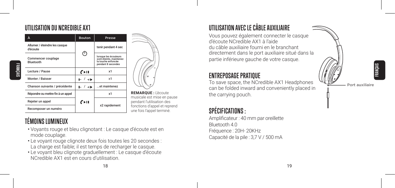 18 19UTILISATION DU NCREDIBLE AX1T&Eacute;MOINS LUMINEUX&bull;  Voyants rouge et bleu clignotant : Le casque d&rsquo;&eacute;coute est en mode couplage.&bull; Le voyant rouge clignote deux fois toutes les 20 secondes :  La charge est faible; il est temps de recharger le casque.&bull; Le voyant bleu clignote graduellement : Le casque d&rsquo;&eacute;coute NCredible AX1 est en cours d&rsquo;utilisation.REMARQUE : L&rsquo;&eacute;coute musicale est mise en pause pendant l&rsquo;utilisation des fonctions d&rsquo;appel et reprend une fois l&rsquo;appel termin&eacute;.&Agrave; Bouton PresseAllumer / &eacute;teindre les casque d&rsquo;&eacute;coute tenir pendant 4 secCommencer couplage Bluetoothlorsque les &eacute;couteurs sont &eacute;teints, maintenez la touche enfonc&eacute;e pendant 8 secondesLecture / Pause x1Monter / Baisser / &ge;1Chanson suivante / pr&eacute;c&eacute;dente / ...et maintenez R&eacute;pondre ou mettre n &agrave; un appel x1Rejeter un appelRecomposer un num&eacute;rox2 rapidementUTILISATION AVEC LE C&Acirc;BLE AUXILIAIREVous pouvez &eacute;galement connecter le casque d&rsquo;&eacute;coute NCredible AX1 &agrave; l&rsquo;aide  du c&acirc;ble auxiliaire fourni en le branchant  directement dans le port auxiliaire situ&eacute; dans la partie inf&eacute;rieure gauche de votre casque.ENTREPOSAGE PRATIQUETo save space, the NCredible AX1 Headphones can be folded inward and conveniently placed in the carrying pouch.SP&Eacute;CIFICATIONS :Amplicateur : 40 mm par oreillette Bluetooth 4.0 Fr&eacute;quence : 20H- 20KHz Capacit&eacute; de la pile : 3,7 V / 500 mAPort auxiliaire FRAN&Ccedil;AISFRAN&Ccedil;AIS