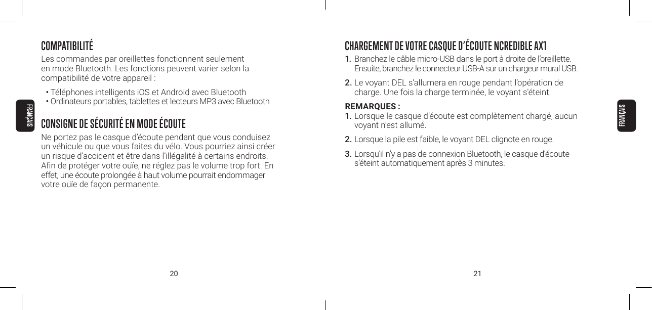 20 21COMPATIBILIT&Eacute;Les commandes par oreillettes fonctionnent seulement  en mode Bluetooth. Les fonctions peuvent varier selon la  compatibilit&eacute; de votre appareil :&bull; T&eacute;l&eacute;phones intelligents iOS et Android avec Bluetooth&bull; Ordinateurs portables, tablettes et lecteurs MP3 avec BluetoothCONSIGNE DE S&Eacute;CURIT&Eacute; EN MODE &Eacute;COUTENe portez pas le casque d&rsquo;&eacute;coute pendant que vous conduisez un v&eacute;hicule ou que vous faites du v&eacute;lo. Vous pourriez ainsi cr&eacute;er un risque d&rsquo;accident et &ecirc;tre dans l&rsquo;ill&eacute;galit&eacute; &agrave; certains endroits. An de prot&eacute;ger votre ou&iuml;e, ne r&eacute;glez pas le volume trop fort. En effet, une &eacute;coute prolong&eacute;e &agrave; haut volume pourrait endommager votre ou&iuml;e de fa&ccedil;on permanente.CHARGEMENT DE VOTRE CASQUE D&rsquo;&Eacute;COUTE NCREDIBLE AX11. Branchez le c&acirc;ble micro-USB dans le port &agrave; droite de l&rsquo;oreillette. Ensuite, branchez le connecteur USB-A sur un chargeur mural USB.2. Le voyant DEL s'allumera en rouge pendant l&rsquo;op&eacute;ration de charge. Une fois la charge termin&eacute;e, le voyant s'&eacute;teint.REMARQUES :1. Lorsque le casque d&rsquo;&eacute;coute est compl&egrave;tement charg&eacute;, aucun voyant n&rsquo;est allum&eacute;.2. Lorsque la pile est faible, le voyant DEL clignote en rouge.3. Lorsqu&rsquo;il n&rsquo;y a pas de connexion Bluetooth, le casque d&rsquo;&eacute;coute s&rsquo;&eacute;teint automatiquement apr&egrave;s 3 minutes.FRAN&Ccedil;AISFRAN&Ccedil;AIS
