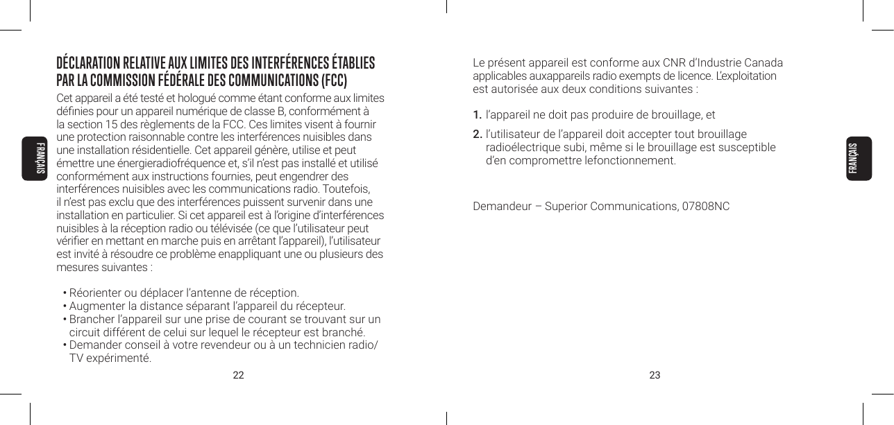 22 23Le pr&eacute;sent appareil est conforme aux CNR d&rsquo;Industrie Canada applicables auxappareils radio exempts de licence. L&rsquo;exploitation  est autoris&eacute;e aux deux conditions suivantes :1. l&rsquo;appareil ne doit pas produire de brouillage, et2. l&rsquo;utilisateur de l&rsquo;appareil doit accepter tout brouillage  radio&eacute;lectrique subi, m&ecirc;me si le brouillage est susceptible d&rsquo;en compromettre lefonctionnement.Demandeur &ndash; Superior Communications, 07808NCD&Eacute;CLARATION RELATIVE AUX LIMITES DES INTERF&Eacute;RENCES &Eacute;TABLIES PAR LA COMMISSION F&Eacute;D&Eacute;RALE DES COMMUNICATIONS (FCC)Cet appareil a &eacute;t&eacute; test&eacute; et hologu&eacute; comme &eacute;tant conforme aux limites  d&eacute;nies pour un appareil num&eacute;rique de classe B, conform&eacute;ment &agrave; la section 15 des r&egrave;glements de la FCC. Ces limites visent &agrave; fournir une protection raisonnable contre les interf&eacute;rences nuisibles dans une installation r&eacute;sidentielle. Cet appareil g&eacute;n&egrave;re, utilise et peut &eacute;mettre une &eacute;nergieradiofr&eacute;quence et, s&rsquo;il n&rsquo;est pas install&eacute; et utilis&eacute; conform&eacute;ment aux instructions fournies, peut engendrer des interf&eacute;rences nuisibles avec les communications radio. Toutefois, il n&rsquo;est pas exclu que des interf&eacute;rences puissent survenir dans une installation en particulier. Si cet appareil est &agrave; l&rsquo;origine d&rsquo;interf&eacute;rences nuisibles &agrave; la r&eacute;ception radio ou t&eacute;l&eacute;vis&eacute;e (ce que l&rsquo;utilisateur peut v&eacute;rier en mettant en marche puis en arr&ecirc;tant l&rsquo;appareil), l&rsquo;utilisateur est invit&eacute; &agrave; r&eacute;soudre ce probl&egrave;me enappliquant une ou plusieurs des mesures suivantes :&bull; R&eacute;orienter ou d&eacute;placer l&rsquo;antenne de r&eacute;ception.&bull; Augmenter la distance s&eacute;parant l&rsquo;appareil du r&eacute;cepteur.&bull; Brancher l&rsquo;appareil sur une prise de courant se trouvant sur un circuit diff&eacute;rent de celui sur lequel le r&eacute;cepteur est branch&eacute;.&bull; Demander conseil &agrave; votre revendeur ou &agrave; un technicien radio/TV exp&eacute;riment&eacute;.FRAN&Ccedil;AISFRAN&Ccedil;AIS
