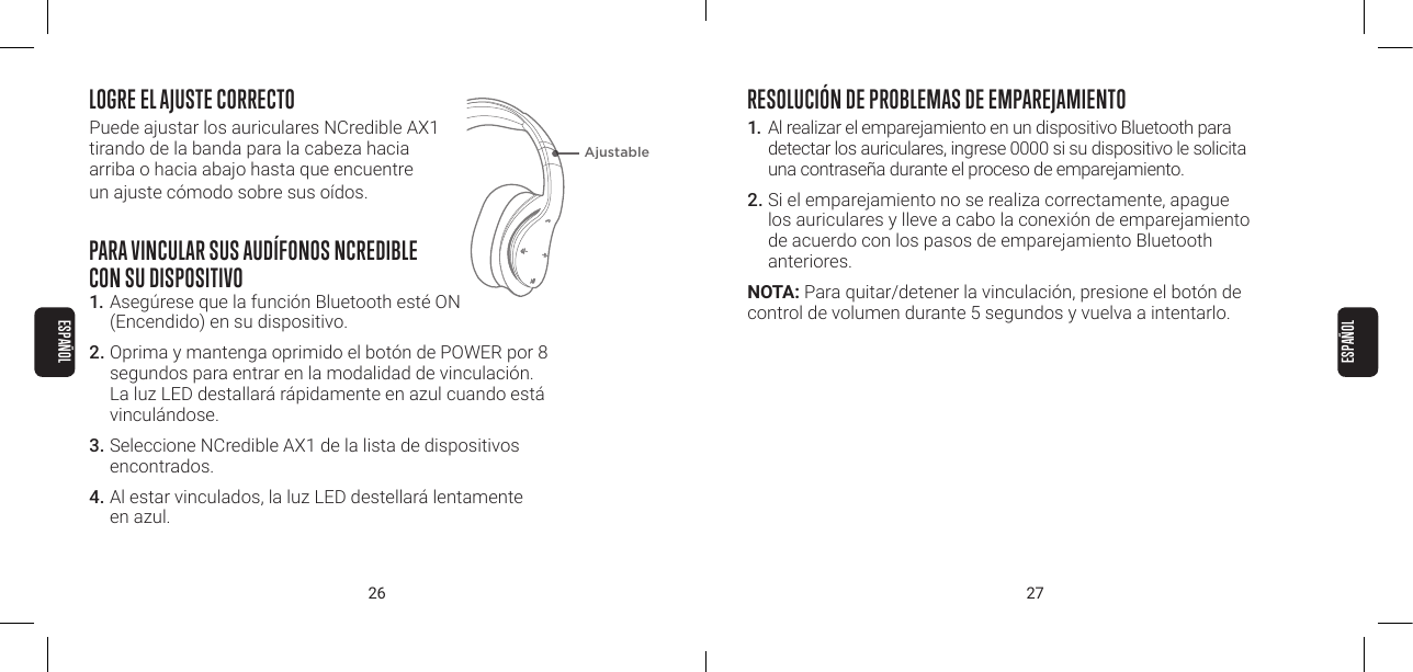 26 27LOGRE EL AJUSTE CORRECTOPuede ajustar los auriculares NCredible AX1  tirando de la banda para la cabeza hacia  arriba o hacia abajo hasta que encuentre  un ajuste c&oacute;modo sobre sus o&iacute;dos.PARA VINCULAR SUS AUD&Iacute;FONOS NCREDIBLE  CON SU DISPOSITIVO1. Aseg&uacute;rese que la funci&oacute;n Bluetooth est&eacute; ON  (Encendido) en su dispositivo. 2. Oprima y mantenga oprimido el bot&oacute;n de POWER por 8 segundos para entrar en la modalidad de vinculaci&oacute;n. La luz LED destallar&aacute; r&aacute;pidamente en azul cuando est&aacute; vincul&aacute;ndose. 3. Seleccione NCredible AX1 de la lista de dispositivos encontrados. 4. Al estar vinculados, la luz LED destellar&aacute; lentamente  en azul. RESOLUCI&Oacute;N DE PROBLEMAS DE EMPAREJAMIENTO1.  Al realizar el emparejamiento en un dispositivo Bluetooth para detectar los auriculares, ingrese 0000 si su dispositivo le solicita una contrase&ntilde;a durante el proceso de emparejamiento.2. Si el emparejamiento no se realiza correctamente, apague los auriculares y lleve a cabo la conexi&oacute;n de emparejamiento de acuerdo con los pasos de emparejamiento Bluetooth anteriores.NOTA: Para quitar/detener la vinculaci&oacute;n, presione el bot&oacute;n de control de volumen durante 5 segundos y vuelva a intentarlo.AjustableESPA&Ntilde;OLESPA&Ntilde;OL
