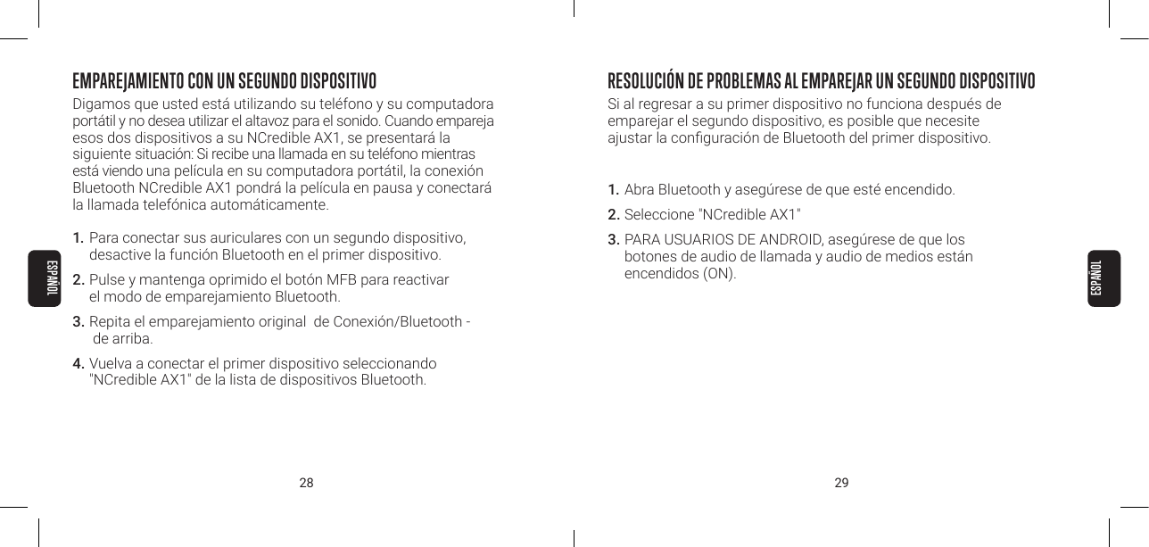 28 29EMPAREJAMIENTO CON UN SEGUNDO DISPOSITIVODigamos que usted est&aacute; utilizando su tel&eacute;fono y su computadora port&aacute;til y no desea utilizar el altavoz para el sonido. Cuando empareja esos dos dispositivos a su NCredible AX1, se presentar&aacute; la siguiente situaci&oacute;n: Si recibe una llamada en su tel&eacute;fono mientras est&aacute; viendo una pel&iacute;cula en su computadora port&aacute;til, la conexi&oacute;n Bluetooth NCredible AX1 pondr&aacute; la pel&iacute;cula en pausa y conectar&aacute;  la llamada telef&oacute;nica autom&aacute;ticamente.1.  Para conectar sus auriculares con un segundo dispositivo,  desactive la funci&oacute;n Bluetooth en el primer dispositivo.2. Pulse y mantenga oprimido el bot&oacute;n MFB para reactivar  el modo de emparejamiento Bluetooth.3.  Repita el emparejamiento original  de Conexi&oacute;n/Bluetooth -  de arriba.4. Vuelva a conectar el primer dispositivo seleccionando  "NCredible AX1" de la lista de dispositivos Bluetooth.RESOLUCI&Oacute;N DE PROBLEMAS AL EMPAREJAR UN SEGUNDO DISPOSITIVO Si al regresar a su primer dispositivo no funciona despu&eacute;s de  emparejar el segundo dispositivo, es posible que necesite  ajustar la conguraci&oacute;n de Bluetooth del primer dispositivo.1. Abra Bluetooth y aseg&uacute;rese de que est&eacute; encendido.2. Seleccione "NCredible AX1"3. PARA USUARIOS DE ANDROID, aseg&uacute;rese de que los  botones de audio de llamada y audio de medios est&aacute;n  encendidos (ON).ESPA&Ntilde;OLESPA&Ntilde;OL