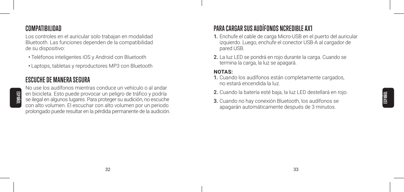 32 33COMPATIBILIDADLos controles en el auricular solo trabajan en modalidad  Bluetooth. Las funciones dependen de la compatibilidad  de su dispositivo:&bull; Tel&eacute;fonos inteligentes iOS y Android con Bluetooth&bull; Laptops, tabletas y reproductores MP3 con BluetoothESCUCHE DE MANERA SEGURANo use los aud&iacute;fonos mientras conduce un veh&iacute;culo o al andar en bicicleta. Esto puede provocar un peligro de tr&aacute;co y podr&iacute;a se ilegal en algunos lugares. Para proteger su audici&oacute;n, no escuche con alto volumen. El escuchar con alto volumen por un periodo prolongado puede resultar en la p&eacute;rdida permanente de la audici&oacute;n. PARA CARGAR SUS AUD&Iacute;FONOS NCREDIBLE AX11. Enchufe el cable de carga Micro-USB en el puerto del auricular izquierdo. Luego, enchufe el conector USB-A al cargador de pared USB. 2. La luz LED se pondr&aacute; en rojo durante la carga. Cuando se termina la carga, la luz se apagar&aacute;. NOTAS: 1. Cuando los aud&iacute;fonos est&aacute;n completamente cargados, no estar&aacute; encendida la luz.2. Cuando la bater&iacute;a est&eacute; baja, la luz LED destellar&aacute; en rojo. 3. Cuando no hay conexi&oacute;n Bluetooth, los aud&iacute;fonos se apagar&aacute;n autom&aacute;ticamente despu&eacute;s de 3 minutos. ESPA&Ntilde;OLESPA&Ntilde;OL