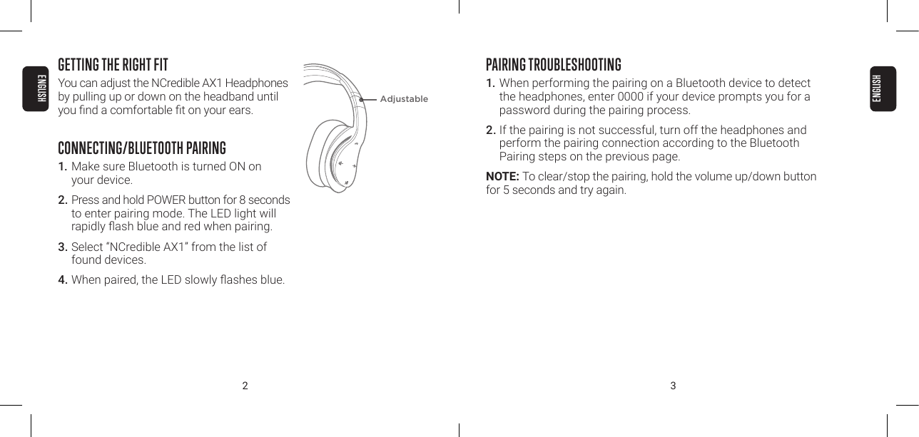 2 3GETTING THE RIGHT FITYou can adjust the NCredible AX1 Headphones by pulling up or down on the headband until you nd a comfortable t on your ears.CONNECTING/BLUETOOTH PAIRING1. Make sure Bluetooth is turned ON on  your device.2. Press and hold POWER button for 8 seconds to enter pairing mode. The LED light will rapidly ash blue and red when pairing.3. Select &ldquo;NCredible AX1&rdquo; from the list of found devices.4. When paired, the LED slowly ashes blue.PAIRING TROUBLESHOOTING1. When performing the pairing on a Bluetooth device to detect the headphones, enter 0000 if your device prompts you for a password during the pairing process.2. If the pairing is not successful, turn off the headphones and perform the pairing connection according to the Bluetooth Pairing steps on the previous page.NOTE: To clear/stop the pairing, hold the volume up/down button for 5 seconds and try again.AdjustableENGLISHENGLISH
