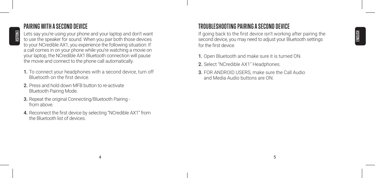 4 5PAIRING WITH A SECOND DEVICELets say you&rsquo;re using your phone and your laptop and don&rsquo;t want to use the speaker for sound. When you pair both those devices to your NCredible AX1, you experience the following situation: If a call comes in on your phone while you&rsquo;re watching a movie on your laptop, the NCredible AX1 Bluetooth connection will pause the movie and connect to the phone call automatically.1. To connect your headphones with a second device, turn off Bluetooth on the rst device.2. Press and hold down MFB button to re-activate  Bluetooth Pairing Mode.3.  Repeat the original Connecting/Bluetooth Pairing -  from above.4.  Reconnect the rst device by selecting &ldquo;NCredible AX1&rdquo; from the Bluetooth list of devices.TROUBLESHOOTING PAIRING A SECOND DEVICE If going back to the rst device isn&rsquo;t working after pairing the  second device, you may need to adjust your Bluetooth settings for the rst device.1. Open Bluetooth and make sure it is turned ON.2. Select "NCredible AX1" Headphones.3.  FOR ANDROID USERS, make sure the Call Audio  and Media Audio buttons are ON.ENGLISHENGLISH