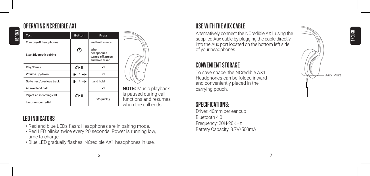 6 7USE WITH THE AUX CABLEAlternatively connect the NCredible AX1 using the supplied Aux cable by plugging the cable directly into the Aux port located on the bottom left side  of your headphones.CONVENIENT STORAGETo save space, the NCredible AX1  Headphones can be folded inward  and conveniently placed in the  carrying pouch.SPECIFICATIONS: Driver: 40mm per ear cup Bluetooth 4.0 Frequency: 20H-20KHz Battery Capacity: 3.7V/500mAOPERATING NCREDIBLE AX1LED INDICATORS&bull;  Red and blue LEDs ash: Headphones are in pairing mode.&bull; Red LED blinks twice every 20 seconds: Power is running low,  time to charge.&bull;  Blue LED gradually ashes: NCredible AX1 headphones in use.Aux PortNOTE: Music playback is paused during call functions and resumes when the call ends.To... Button PressTurn on/off headphones and hold 4 secsStart Bluetooth pairingWhen  headphones turned off, press and hold 8 secPlay/Pause x1Volume up/down / &ge;1Go to next/previous track / ...and hold Answer/end call x1Reject an incoming callLast-number redialx2 quicklyENGLISHENGLISH