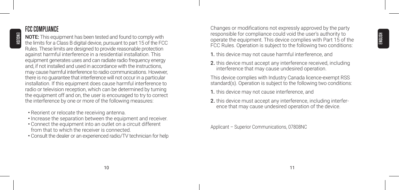 10 11FCC COMPLIANCENOTE: This equipment has been tested and found to comply with  the limits for a Class B digital device, pursuant to part 15 of the FCC  Rules. These limits are designed to provide reasonable protection against harmful interference in a residential installation. This equipment generates uses and can radiate radio frequency energy  and, if not installed and used in accordance with the instructions,  may cause harmful interference to radio communications. However,  there is no guarantee that interference will not occur in a particular installation. If this equipment does cause harmful interference to radio or television reception, which can be determined by turning the equipment off and on, the user is encouraged to try to correct the interference by one or more of the following measures:&bull; Reorient or relocate the receiving antenna.&bull; Increase the separation between the equipment and receiver.&bull; Connect the equipment into an outlet on a circuit different from that to which the receiver is connected.&bull; Consult the dealer or an experienced radio/TV technician for helpChanges or modications not expressly approved by the party responsible for compliance could void the user&rsquo;s authority to operate the equipment. This device complies with Part 15 of the FCC Rules. Operation is subject to the following two conditions:1. this device may not cause harmful interference, and 2. this device must accept any interference received, including  interference that may cause undesired operation.This device complies with Industry Canada licence-exempt RSS standard(s). Operation is subject to the following two conditions:1. this device may not cause interference, and2. this device must accept any interference, including interfer-ence that may cause undesired operation of the device.Applicant &ndash; Superior Communications, 07808NCENGLISHENGLISH