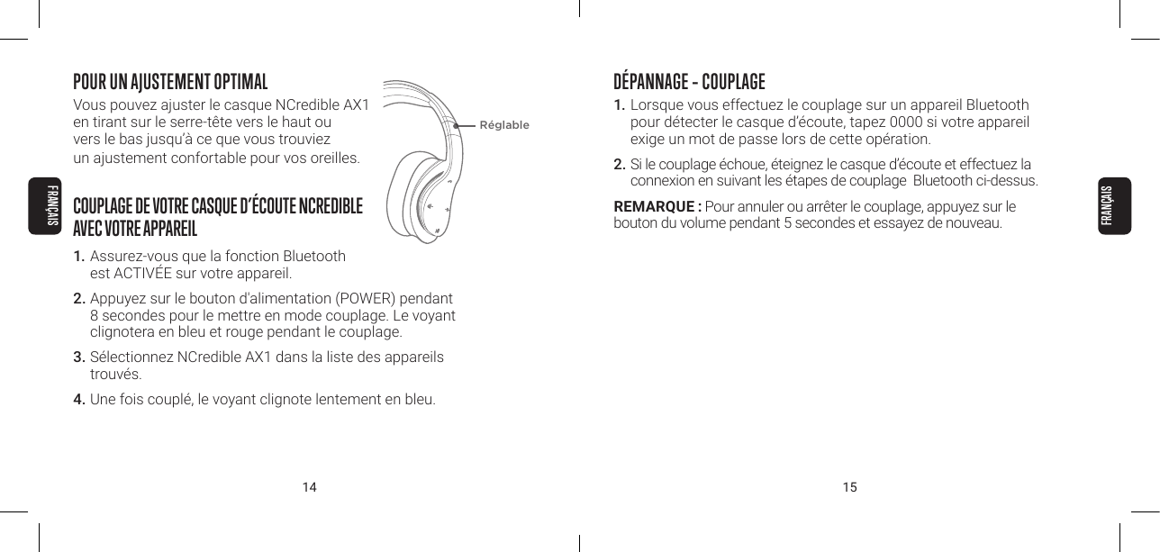 14 15POUR UN AJUSTEMENT OPTIMALVous pouvez ajuster le casque NCredible AX1  en tirant sur le serre-t&ecirc;te vers le haut ou  vers le bas jusqu&rsquo;&agrave; ce que vous trouviez  un ajustement confortable pour vos oreilles.COUPLAGE DE VOTRE CASQUE D&rsquo;&Eacute;COUTE NCREDIBLE  AVEC VOTRE APPAREIL1. Assurez-vous que la fonction Bluetooth  est ACTIV&Eacute;E sur votre appareil.2. Appuyez sur le bouton d'alimentation (POWER) pendant 8 secondes pour le mettre en mode couplage. Le voyant clignotera en bleu et rouge pendant le couplage.3. S&eacute;lectionnez NCredible AX1 dans la liste des appareils trouv&eacute;s.4. Une fois coupl&eacute;, le voyant clignote lentement en bleu.R&eacute;glableD&Eacute;PANNAGE &ndash; COUPLAGE1.  Lorsque vous effectuez le couplage sur un appareil Bluetooth pour d&eacute;tecter le casque d&rsquo;&eacute;coute, tapez 0000 si votre appareil exige un mot de passe lors de cette op&eacute;ration.2. Si le couplage &eacute;choue, &eacute;teignez le casque d&rsquo;&eacute;coute et effectuez la connexion en suivant les &eacute;tapes de couplage  Bluetooth ci-dessus.REMARQUE : Pour annuler ou arr&ecirc;ter le couplage, appuyez sur le  bouton du volume pendant 5 secondes et essayez de nouveau.FRAN&Ccedil;AISFRAN&Ccedil;AIS