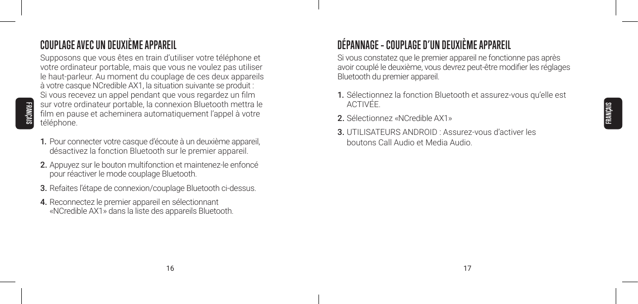 16 17COUPLAGE AVEC UN DEUXI&Egrave;ME APPAREILSupposons que vous &ecirc;tes en train d&rsquo;utiliser votre t&eacute;l&eacute;phone et votre ordinateur portable, mais que vous ne voulez pas utiliser le haut-parleur. Au moment du couplage de ces deux appareils &agrave; votre casque NCredible AX1, la situation suivante se produit : Si vous recevez un appel pendant que vous regardez un lm sur votre ordinateur portable, la connexion Bluetooth mettra le lm en pause et acheminera automatiquement l&rsquo;appel &agrave; votre t&eacute;l&eacute;phone.1. Pour connecter votre casque d&rsquo;&eacute;coute &agrave; un deuxi&egrave;me appareil, d&eacute;sactivez la fonction Bluetooth sur le premier appareil.2.  Appuyez sur le bouton multifonction et maintenez-le enfonc&eacute; pour r&eacute;activer le mode couplage Bluetooth.3.  Refaites l&rsquo;&eacute;tape de connexion/couplage Bluetooth ci-dessus.4. Reconnectez le premier appareil en s&eacute;lectionnant  &laquo;NCredible AX1&raquo; dans la liste des appareils Bluetooth.D&Eacute;PANNAGE &ndash; COUPLAGE D&rsquo;UN DEUXI&Egrave;ME APPAREILSi vous constatez que le premier appareil ne fonctionne pas apr&egrave;s avoir coupl&eacute; le deuxi&egrave;me, vous devrez peut-&ecirc;tre modier les r&eacute;glages Bluetooth du premier appareil.1. S&eacute;lectionnez la fonction Bluetooth et assurez-vous qu&rsquo;elle est ACTIV&Eacute;E.2. S&eacute;lectionnez &laquo;NCredible AX1&raquo; 3. UTILISATEURS ANDROID : Assurez-vous d&rsquo;activer les  boutons Call Audio et Media Audio.FRAN&Ccedil;AISFRAN&Ccedil;AIS