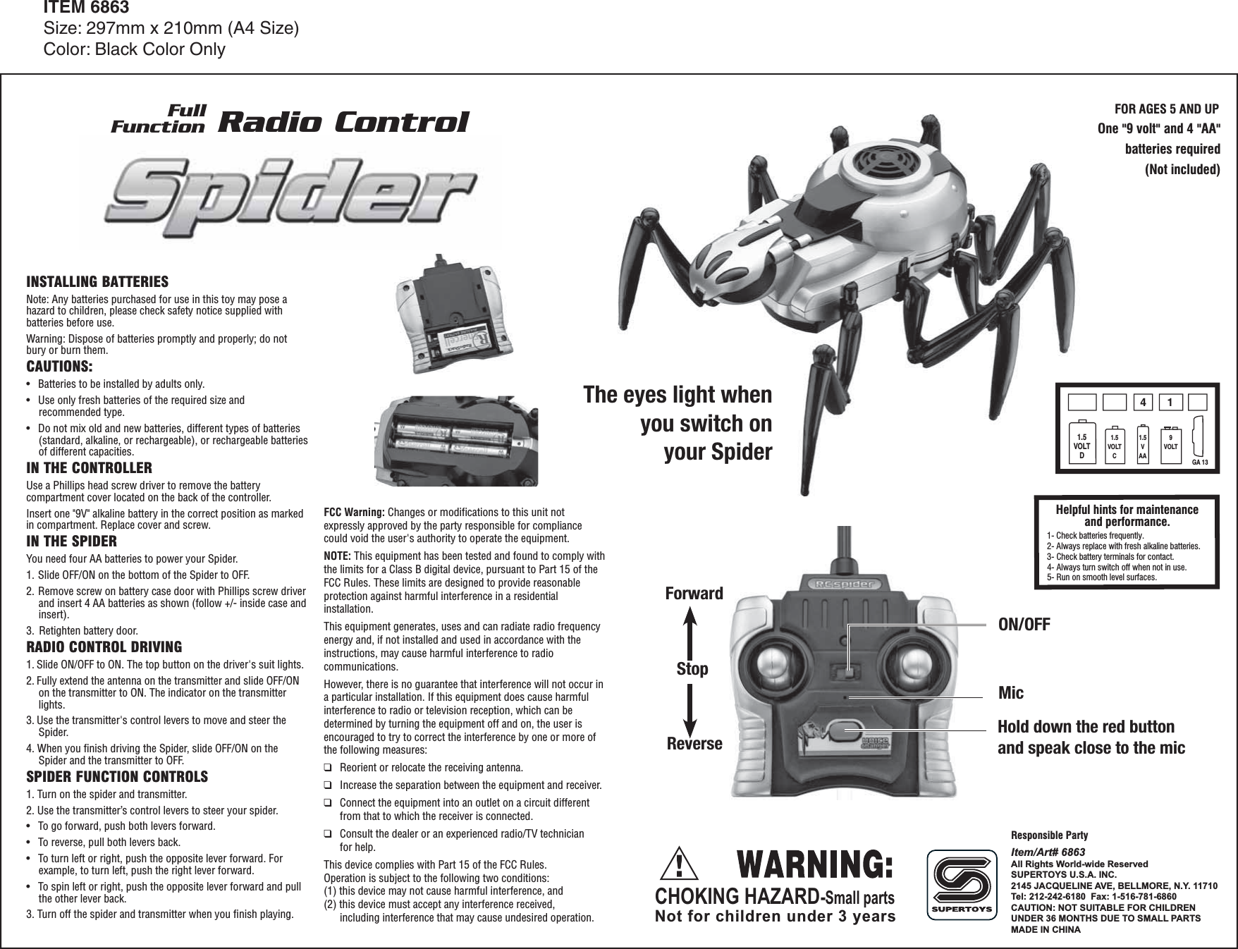 ON/OFFForwardStopReverseHold down the red buttonand speak close to the micMicOne "9 volt" and 4 "AA"batteries required(Not included)FOR AGES 5 AND UPINSTALLING BATTERIESNote: Any batteries purchased for use in this toy may pose a hazard to children, please check safety notice supplied with batteries before use.Warning: Dispose of batteries promptly and properly; do not bury or burn them.CAUTIONS:&bull;  Batteries to be installed by adults only.&bull;  Use only fresh batteries of the required size and recommended type.&bull;  Do not mix old and new batteries, different types of batteries (standard, alkaline, or rechargeable), or rechargeable batteries of different capacities.IN THE CONTROLLERUse a Phillips head screw driver to remove the battery compartment cover located on the back of the controller.Insert one "9V" alkaline battery in the correct position as marked in compartment. Replace cover and screw.IN THE SPIDERYou need four AA batteries to power your Spider.1. Slide OFF/ON on the bottom of the Spider to OFF.2. Remove screw on battery case door with Phillips screw driver and insert 4 AA batteries as shown (follow +/- inside case and insert).    3.  Retighten battery door.RADIO CONTROL DRIVING1. Slide ON/OFF to ON. The top button on the driver's suit lights.2. Fully extend the antenna on the transmitter and slide OFF/ON on the transmitter to ON. The indicator on the transmitter lights.3. Use the transmitter's control levers to move and steer the Spider.4. When you finish driving the Spider, slide OFF/ON on the Spider and the transmitter to OFF.SPIDER FUNCTION CONTROLS1. Turn on the spider and transmitter. 2. Use the transmitter&rsquo;s control levers to steer your spider.&bull;   To go forward, push both levers forward.&bull;   To reverse, pull both levers back.&bull;   To turn left or right, push the opposite lever forward. For example, to turn left, push the right lever forward.&bull;   To spin left or right, push the opposite lever forward and pull the other lever back.3. Turn off the spider and transmitter when you ﬁnish playing.      FCC Warning: Changes or modifications to this unit not expressly approved by the party responsible for compliance could void the user's authority to operate the equipment.NOTE: This equipment has been tested and found to comply with the limits for a Class B digital device, pursuant to Part 15 of the FCC Rules. These limits are designed to provide reasonable protection against harmful interference in a residential installation.This equipment generates, uses and can radiate radio frequency energy and, if not installed and used in accordance with the instructions, may cause harmful interference to radio communications.However, there is no guarantee that interference will not occur in a particular installation. If this equipment does cause harmful interference to radio or television reception, which can be determined by turning the equipment off and on, the user is encouraged to try to correct the interference by one or more of the following measures:❑  Reorient or relocate the receiving antenna.❑  Increase the separation between the equipment and receiver.❑  Connect the equipment into an outlet on a circuit different    from that to which the receiver is connected.❑  Consult the dealer or an experienced radio/TV technician   for help.This device complies with Part 15 of the FCC Rules.Operation is subject to the following two conditions:(1) this device may not cause harmful interference, and(2) this device must accept any interference received,    including interference that may cause undesired operation.CHOKING HAZARD-Small partsNot for children under 3 yearsITEM 6863Size: 297mm x 210mm (A4 Size)Color: Black Color OnlyFullFunction Radio ControlItem/Art# 6863All Rights World-wide ReservedSUPERTOYS U.S.A. INC.2145 JACQUELINE AVE, BELLMORE, N.Y. 11710Tel: 212-242-6180  Fax: 1-516-781-6860CAUTION: NOT SUITABLE FOR CHILDRENUNDER 36 MONTHS DUE TO SMALL PARTSMADE IN CHINA  1- Check batteries frequently.2- Always replace with fresh alkaline batteries.3- Check battery terminals for contact.4- Always turn switch off when not in use.5- Run on smooth level surfaces.Helpful hints for maintenance and performance.411.5VOLTD1.5VOLTC1.5VAA9VOLTGA 13The eyes light whenyou switch onyour SpiderResponsible Party
