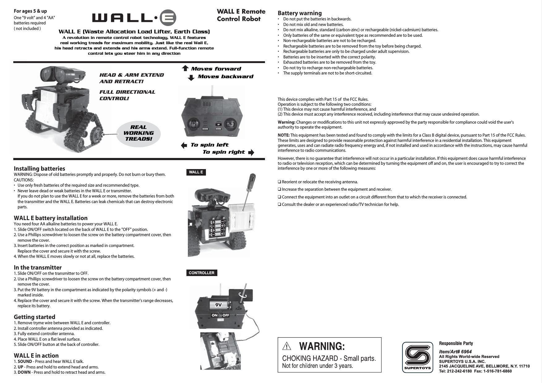 OFFONOFFON9V9V9VInstalling batteriesWARNING: Dispose of old batteries promptly and properly. Do not burn or bury them.CAUTIONS: •  Use only fresh batteries of the required size and recommended type.•  Never leave dead or weak batteries in the WALL E or transmitter.  If you do not plan to use the WALL E for a week or more, remove the batteries from both    the transmitter and the WALL E. Batteries can leak chemicals that can destroy electronic   parts.WALL E battery installationYou need four AA alkaline batteries to power your WALL E.1. Slide ON/OFF switch located on the back of WALL E to the &quot;OFF&quot; position.2. Use a Phillips screwdriver to loosen the screw on the battery compartment cover, then    remove the cover. 3. Insert batteries in the correct position as marked in compartment.      Replace the cover and secure it with the screw.4. When the WALL E moves slowly or not at all, replace the batteries.In the transmitter1. Slide ON/OFF on the transmitter to OFF.2. Use a Phillips screwdriver to loosen the screw on the battery compartment cover, then    remove the cover.3. Put the 9V battery in the compartment as indicated by the polarity symbols (+ and -)   marked inside.4. Replace the cover and secure it with the screw. When the transmitter&apos;s range decreases,    replace its battery.Getting started1. Remove tryme wire between WALL E and controller. 2. Install controller antenna provided as indicated.3. Fully extend controller antenna.4. Place WALL E on a flat level surface.5. Slide ON/OFF button at the back of controller.WALL E in action1. SOUND - Press and hear WALL E talk.2. UP - Press and hold to extend head and arms.3. DOWN - Press and hold to retract head and arms.  WALL ECONTROLLERBattery warning•  Do not put the batteries in backwards.•  Do not mix old and new batteries.•  Do not mix alkaline, standard (carbon-zinc) or rechargeable (nickel-cadmium) batteries. •  Only batteries of the same or equivalent type as recommended are to be used.•  Non-rechargeable batteries are not to be recharged.•  Rechargeable batteries are to be removed from the toy before being charged.•  Rechargeable batteries are only to be charged under adult supervision.•  Batteries are to be inserted with the correct polarity.•  Exhausted batteries are to be removed from the toy.•  Do not try to recharge non-rechargeable batteries.•  The supply terminals are not to be short-circuited.This device complies with Part 15 of  the FCC Rules.Operation is subject to the following two conditions:(1) This device may not cause harmful interference, and(2) This device must accept any interference received, including interference that may cause undesired operation.Warning: Changes or modifications to this unit not expressly approved by the party responsible for compliance could void the user&apos;s authority to operate the equipment.NOTE: This equipment has been tested and found to comply with the limits for a Class B digital device, pursuant to Part 15 of the FCC Rules. These limits are designed to provide reasonable protection against harmful interference in a residential installation. This equipment generates, uses and can radiate radio frequency energy and, if not installed and used in accordance with the instructions, may cause harmful interference to radio communications.However, there is no guarantee that interference will not occur in a particular installation. If this equipment does cause harmful interference to radio or television reception, which can be determined by turning the equipment off and on, the user is encouraged to try to correct the interference by one or more of the following measures:❑ Reorient or relocate the receiving antenna.❑ Increase the separation between the equipment and receiver.❑ Connect the equipment into an outlet on a circuit different from that to which the receiver is connected.❑ Consult the dealer or an experienced radio/TV technician for help.A revolution in remote control robot technology, WALL E featuresreal working treads for maximum mobility. Just like the real Wall E,his head retracts and extends and his arms extend. Full-function remotecontrol lets you steer him in any directionWALL E (Waste Allocation Load Lifter, Earth Class)WALL E Remote Control RobotFor ages 5 &amp; upOne &quot;9 volt&quot; and 4 &quot;AA&quot;batteries required( not included )REALWORKINGTREADS!HEAD &amp; ARM EXTEND AND RETRACT!FULL DIRECTIONALCONTROL!Item/Art# 6964All Rights World-wide ReservedSUPERTOYS U.S.A. INC.2145 JACQUELINE AVE, BELLMORE, N.Y. 11710Tel: 212-242-6180  Fax: 1-516-781-6860Responsible PartyDOWNSOUNDUPTo spin rightTo spin leftMoves forwardMoves backward