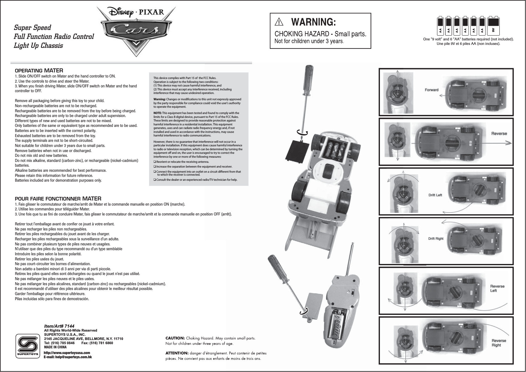 OPERATING MATER 1. Slide ON/OFF switch on Mater and the hand controller to ON.2. Use the controls to drive and steer the Mater.3. When you finish driving Mater, slide ON/OFF switch on Mater and the hand controller to OFF.Remove all packaging before giving this toy to your child.Non-rechargeable batteries are not to be recharged.Rechargeable batteries are to be removed from the toy before being charged.Rechargeable batteries are only to be charged under adult supervision.Different types of new and used batteries are not to be mixed.Only batteries of the same or equivalent type as recommended are to be used.Batteries are to be inserted with the correct polarity. Exhausted batteries are to be removed from the toy. The supply terminals are not to be short-circuited.Not suitable for children under 3 years due to small parts.Remove batteries when not in use or discharged.Do not mix old and new batteries.Do not mix alkaline, standard (carbon-zinc), or rechargeable (nickel-cadmium) batteries.Alkaline batteries are recommended for best performance.Please retain this information for future reference.Batteries included are for demonstration purposes only.POUR FAIRE FONCTIONNER MATER 1. Fais glisser le commutateur de marche/arrêt de Mater et la commande manuelle en position ON (marche).2. Utilise les commandes pour téléguider Mater.3. Une fois que tu as fini de conduire Mater, fais glisser le commutateur de marche/arrêt et la commande manuelle en position OFF (arrêt).Retirer tout l&apos;emballage avant de confier ce jouet à votre enfant.Ne pas recharger les piles non rechargeables.Retirer les piles rechargeables du jouet avant de les charger.Recharger les piles rechargeables sous la surveillance d&apos;un adulte.Ne pas combiner plusieurs types de piles neuves et usagées.N&apos;utiliser que des piles du type recommandé ou d&apos;un type semblableIntroduire les piles selon la bonne polarité.Retirer les piles usées du jouet.Ne pas court-circuiter les bornes d&apos;alimentation.Non adatto a bambini minori di 3 anni per via di parti piccole.Retirex les piles quand elles sont déchargées ou quand le jouet n’est pas utilisé.Ne pas mélanger les piles neuves et le piles usées.Ne pas mélanger les piles alcalines, standard (carbon-zinc) ou rechargeables (nickel-cadmium).Il est recommandé d’utiliser des piles alcalines pour obtenir le meilleur résultat possible.Garder l’emballage pour référence ultérieure.Pilas incluidas sólo para fines de demostración.One &quot;9 volt&quot; and 6 &quot;AA&quot; batteries required (not included).Une pile 9V et 6 piles AA (non incluses).9Vsition OFF (arrêt).Super SpeedFull Function Radio ControlLight Up Chassis This device complies with Part 15 of  the FCC Rules.Operation is subject to the following two conditions:(1) This device may not cause harmful interference, and(2) This device must accept any interference received, including interference that may cause undesired operation.Warning: Changes or modifications to this unit not expressly approved by the party responsible for compliance could void the user&apos;s authority to operate the equipment.NOTE: This equipment has been tested and found to comply with the limits for a Class B digital device, pursuant to Part 15 of the FCC Rules. These limits are designed to provide reasonable protection against harmful interference in a residential installation. This equipment generates, uses and can radiate radio frequency energy and, if not installed and used in accordance with the instructions, may cause harmful interference to radio communications.However, there is no guarantee that interference will not occur in a particular installation. If this equipment does cause harmful interference to radio or television reception, which can be determined by turning the equipment off and on, the user is encouraged to try to correct the interference by one or more of the following measures:❑ Reorient or relocate the receiving antenna.❑ Increase the separation between the equipment and receiver.❑ Connect the equipment into an outlet on a circuit different from that to which the receiver is connected.❑ Consult the dealer or an experienced radio/TV technician for help.Item/Art# 7144All Rights World-Wide ReservedSUPERTOYS U.S.A., INC.2145 JACQUELINE AVE, BELLMORE, N.Y. 11710Tel: (516) 785 0846     Fax: (516) 781 6860MADE IN CHINAhttp://www.supertoysusa.comE-mail: help@supertoys.com.hk