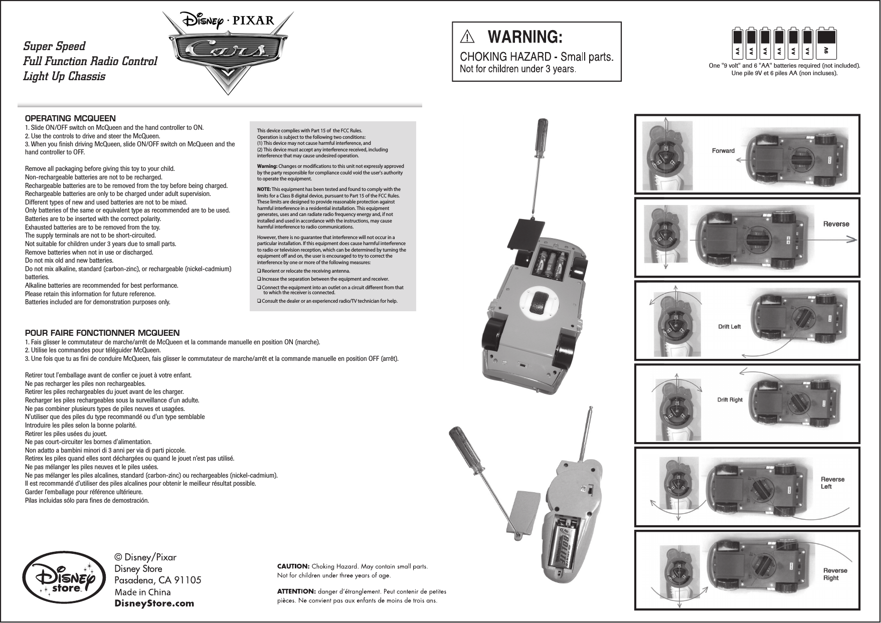 OPERATING MCQUEEN   1. Slide ON/OFF switch on McQueen and the hand controller to ON.2. Use the controls to drive and steer the McQueen.3. When you finish driving McQueen, slide ON/OFF switch on McQueen and the hand controller to OFF.Remove all packaging before giving this toy to your child.Non-rechargeable batteries are not to be recharged.Rechargeable batteries are to be removed from the toy before being charged.Rechargeable batteries are only to be charged under adult supervision.Different types of new and used batteries are not to be mixed.Only batteries of the same or equivalent type as recommended are to be used.Batteries are to be inserted with the correct polarity. Exhausted batteries are to be removed from the toy. The supply terminals are not to be short-circuited.Not suitable for children under 3 years due to small parts.Remove batteries when not in use or discharged.Do not mix old and new batteries.Do not mix alkaline, standard (carbon-zinc), or rechargeable (nickel-cadmium) batteries.Alkaline batteries are recommended for best performance.Please retain this information for future reference.Batteries included are for demonstration purposes only.POUR FAIRE FONCTIONNER MCQUEEN   1. Fais glisser le commutateur de marche/arrêt de McQueen et la commande manuelle en position ON (marche).2. Utilise les commandes pour téléguider McQueen.3. Une fois que tu as fini de conduire McQueen, fais glisser le commutateur de marche/arrêt et la commande manuelle en position OFF (arrêt).Retirer tout l&apos;emballage avant de confier ce jouet à votre enfant.Ne pas recharger les piles non rechargeables.Retirer les piles rechargeables du jouet avant de les charger.Recharger les piles rechargeables sous la surveillance d&apos;un adulte.Ne pas combiner plusieurs types de piles neuves et usagées.N&apos;utiliser que des piles du type recommandé ou d&apos;un type semblableIntroduire les piles selon la bonne polarité.Retirer les piles usées du jouet.Ne pas court-circuiter les bornes d&apos;alimentation.Non adatto a bambini minori di 3 anni per via di parti piccole.Retirex les piles quand elles sont déchargées ou quand le jouet n’est pas utilisé.Ne pas mélanger les piles neuves et le piles usées.Ne pas mélanger les piles alcalines, standard (carbon-zinc) ou rechargeables (nickel-cadmium).Il est recommandé d’utiliser des piles alcalines pour obtenir le meilleur résultat possible.Garder l’emballage pour référence ultérieure.Pilas incluidas sólo para fines de demostración.One &quot;9 volt&quot; and 6 &quot;AA&quot; batteries required (not included).Une pile 9V et 6 piles AA (non incluses).9VSuper SpeedFull Function Radio ControlLight Up Chassis This device complies with Part 15 of  the FCC Rules.Operation is subject to the following two conditions:(1) This device may not cause harmful interference, and(2) This device must accept any interference received, including interference that may cause undesired operation.Warning: Changes or modifications to this unit not expressly approved by the party responsible for compliance could void the user&apos;s authority to operate the equipment.NOTE: This equipment has been tested and found to comply with the limits for a Class B digital device, pursuant to Part 15 of the FCC Rules. These limits are designed to provide reasonable protection against harmful interference in a residential installation. This equipment generates, uses and can radiate radio frequency energy and, if not installed and used in accordance with the instructions, may cause harmful interference to radio communications.However, there is no guarantee that interference will not occur in a particular installation. If this equipment does cause harmful interference to radio or television reception, which can be determined by turning the equipment off and on, the user is encouraged to try to correct the interference by one or more of the following measures:❑ Reorient or relocate the receiving antenna.❑ Increase the separation between the equipment and receiver.❑ Connect the equipment into an outlet on a circuit different from that to which the receiver is connected.❑ Consult the dealer or an experienced radio/TV technician for help.