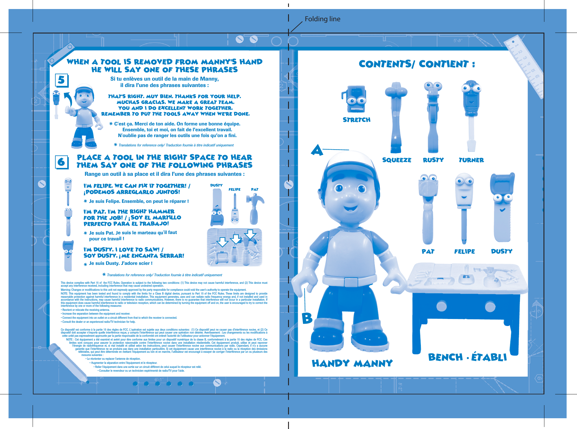 PLACE A TOOL IN THE RIGHT SPACE TO HEARTHEM SAY ONE OF THE FOLLOWING PHRASESRange un outil &agrave; sa place et il dira l&rsquo;une des phrases suivantes :Si tu enl&egrave;ves un outil de la main de Manny,il dira l&rsquo;une des phrases suivantes :I'M FELIPE. WE CAN FIX IT TOGETHER! /   PODEMOS ARREGLARLO JUNTOS!Je suis Felipe. Ensemble, on peut le r&eacute;parer ! Je suis Pat. Je suis le marteau qu'il fautpour ce travail ! WHEN A TOOL IS REMOVED FROM MANNY'S HANDHE WILL SAY ONE OF THESE PHRASESTHAT'S RIGHT. MUY BIEN. THANKS FOR YOUR HELP. MUCHAS GRACIAS. WE MAKE A GREAT TEAM.YOU AND I DO EXCELLENT WORK TOGETHER.REMEMBER TO PUT THE TOOLS AWAY WHEN WE'RE DONE.C'est &ccedil;a. Merci de ton aide. On forme une bonne &eacute;quipe.Ensemble, toi et moi, on fait de l&rsquo;excellent travail.N'oublie pas de ranger les outils une fois qu&rsquo;on a fini.I'M PAT. I'M THE RIGHT HAMMERFOR THE JOB! /    SOY EL MARTILLOPERFECTO PARA EL TRABAJO!I'M DUSTY. I LOVE TO SAW! /SOY DUSTY.   ME ENCANTA SERRAR!Je suis Dusty. J&rsquo;adore scier ! PATFELIPEDUSTYRUSTY TURNERSQUEEZE56 Translations for reference only/ Traduction fournie &agrave; titre indicatif uniquement* Translations for reference only/ Traduction fournie &agrave; titre indicatif uniquement* * * * * This device complies with Part 15 of  the FCC Rules. Operation is subject to the following two conditions: (1) This device may not cause harmful interference, and (2) This device must accept any interference received, including interference that may cause undesired operation.Warning: Changes or modifications to this unit not expressly approved by the party responsible for compliance could void the user's authority to operate the equipment. NOTE: This equipment has been tested and found to comply with the limits for a Class B digital device, pursuant to Part 15 of the FCC Rules. These limits are designed to provide reasonable protection against harmful interference in a residential installation. This equipment generates, uses and can radiate radio frequency energy and, if not installed and used in accordance with the instructions, may cause harmful interference to radio communications. However, there is no guarantee that interference will not occur in a particular installation. If this equipment does cause harmful interference to radio or television reception, which can be determined by turning the equipment off and on, the user is encouraged to try to correct the interference by one or more of the following measures: &bull; Reorient or relocate the receiving antenna. &bull; Increase the separation between the equipment and receiver. &bull; Connect the equipment into an outlet on a circuit different from that to which the receiver is connected. &bull; Consult the dealer or an experienced radio/TV technician for help.Ce dispositif est conforme &agrave; la partie 15 des r&egrave;gles de FCC. L'op&eacute;ration est sujette aux deux conditions suivantes:  (1) Ce dispositif peut ne causer pas d'interf&eacute;rence nocive, et (2) Ce dispositif doit accepter n'importe quelle interf&eacute;rence re&ccedil;ue, y compris l'interf&eacute;rence qui peut causer une op&eacute;ration non d&eacute;sir&eacute;e. Avertissement : Les changements ou les modifications &agrave; cette unit&eacute; pas express&eacute;ment approuv&eacute;e par la partie responsable de la conformit&eacute; ont enlev&eacute; l&rsquo;autorit&eacute; de l&rsquo;utilisateur pour actionner l'&eacute;quipement. NOTE : Cet &eacute;quipement a &eacute;t&eacute; examin&eacute; et av&eacute;r&eacute; pour &ecirc;tre conforme aux limites pour un dispositif num&eacute;rique de la classe B, conform&eacute;ment &agrave; la partie 15 des r&egrave;gles de FCC. Ces limites sont con&ccedil;ues pour assurer la protection raisonnable contre l'interf&eacute;rence nocive dans une installation r&eacute;sidentielle. Cet &eacute;quipement produit, utilise et peut rayonner l'&eacute;nergie de radiofr&eacute;quence et, si mal install&eacute; et utilis&eacute; selon les instructions, peut causer l'interf&eacute;rence nocive aux communications par radio. Cependant, il n'y a aucune garantie que l'interf&eacute;rence ne se produira pas dans une installation particuli&egrave;re. Si cet &eacute;quipement cause une interf&eacute;rence nocive &agrave; la radio ou la r&eacute;ception des &eacute;missions t&eacute;l&eacute;vis&eacute;es, qui peut &ecirc;tre d&eacute;termin&eacute;e en mettant l'&eacute;quipement au loin et en marche, l'utilisateur est encourag&eacute; &agrave; essayer de corriger l'interf&eacute;rence par un ou plusieurs des mesures suivantes : &bull; Le r&eacute;orienter ou replacer l'antenne de r&eacute;ception.  &bull; Augmenter la s&eacute;paration entre l'&eacute;quipement et le r&eacute;cepteur. &bull; Relier l'&eacute;quipement dans une sortie sur un circuit diff&eacute;rent de celui auquel le r&eacute;cepteur est reli&eacute;. &bull; Consulter le revendeur ou un technicien exp&eacute;riment&eacute; de radio/TV pour l'aide.  HANDY MANNYASTRETCHPAT FELIPE DUSTYCONTENTS/ CONTIENT :BENCH &bull; ETABLIABFolding line