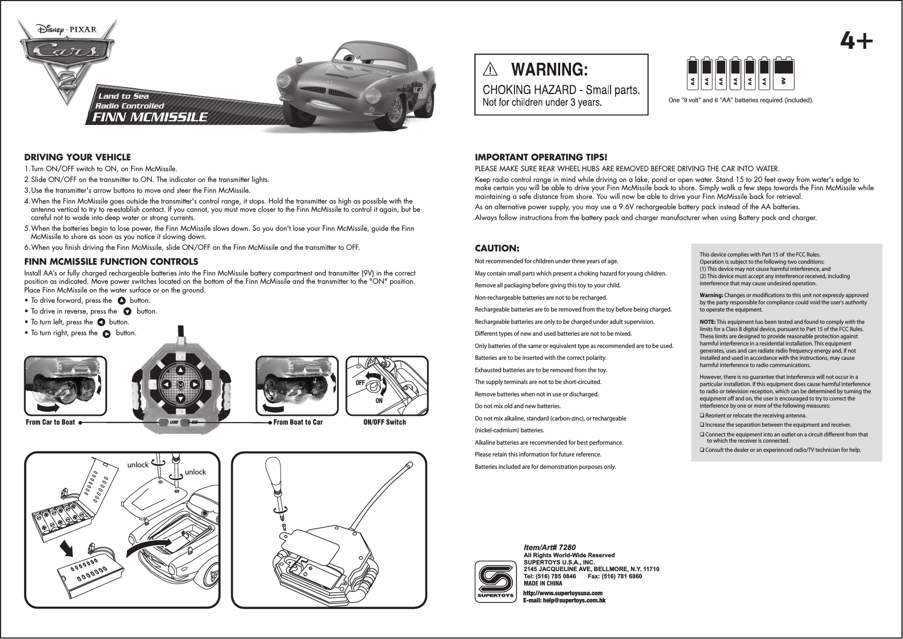 IMPORTANT OPERATING TIPS!PLEASE MAKE SURE REAR WHEEL HUBS ARE REMOVED BEFORE DRIVING THE CAR INTO WATER.Keep radio control range in mind while driving on a lake, pond or open water. Stand 15 to 20 feet away from water&apos;s edge to make certain you will be able to drive your Finn McMissile back to shore. Simply walk a few steps towards the Finn McMissile while maintaining a safe distance from shore. You will now be able to drive your Finn McMissile back for retrieval.As an alternative power supply, you may use a 9.6V rechargeable battery pack instead of the AA batteries.Always follow instructions from the battery pack and charger manufacturer when using Battery pack and charger.Land to SeaRadio ControlledFINN MCMISSILEDRIVING YOUR VEHICLE1. Turn ON/OFF switch to ON, on Finn McMissile.2. Slide ON/OFF on the transmitter to ON. The indicator on the transmitter lights.3. Use the transmitter&apos;s arrow buttons to move and steer the Finn McMissile.4. When the Finn McMissile goes outside the transmitter&apos;s control range, it stops. Hold the transmitter as high as possible with the antenna vertical to try to re-establish contact. If you cannot, you must move closer to the Finn McMissile to control it again, but be careful not to wade into deep water or strong currents.5. When the batteries begin to lose power, the Finn McMissile slows down. So you don&apos;t lose your Finn McMissile, guide the Finn McMissile to shore as soon as you notice it slowing down.6. When you finish driving the Finn McMissile, slide ON/OFF on the Finn McMissile and the transmitter to OFF.FINN MCMISSILE FUNCTION CONTROLSInstall AA’s or fully charged rechargeable batteries into the Finn McMissile battery compartment and transmitter (9V) in the correct position as indicated. Move power switches located on the bottom of the Finn McMissile and the transmitter to the &quot;ON&quot; position. Place Finn McMissile on the water surface or on the ground. • To drive forward, press the       button.     • To drive in reverse, press the        button.• To turn left, press the       button.• To turn right, press the        button.OFFOFFOFFONONONFrom Boat to CarFrom Car to Boat ON/OFF SwitchThis device complies with Part 15 of  the FCC Rules.Operation is subject to the following two conditions:(1) This device may not cause harmful interference, and(2) This device must accept any interference received, including interference that may cause undesired operation.Warning: Changes or modifications to this unit not expressly approved by the party responsible for compliance could void the user&apos;s authority to operate the equipment.NOTE: This equipment has been tested and found to comply with the limits for a Class B digital device, pursuant to Part 15 of the FCC Rules. These limits are designed to provide reasonable protection against harmful interference in a residential installation. This equipment generates, uses and can radiate radio frequency energy and, if not installed and used in accordance with the instructions, may cause harmful interference to radio communications.However, there is no guarantee that interference will not occur in a particular installation. If this equipment does cause harmful interference to radio or television reception, which can be determined by turning the equipment off and on, the user is encouraged to try to correct the interference by one or more of the following measures:❑ Reorient or relocate the receiving antenna.❑ Increase the separation between the equipment and receiver.❑ Connect the equipment into an outlet on a circuit different from that to which the receiver is connected.❑ Consult the dealer or an experienced radio/TV technician for help.http://www.supertoysusa.comE-mail: help@supertoys.com.hkItem/Art# 7280All Rights World-Wide ReservedSUPERTOYS U.S.A., INC.2145 JACQUELINE AVE, BELLMORE, N.Y. 11710Tel: (516) 785 0846     Fax: (516) 781 6860MADE IN CHINAOne &quot;9 volt&quot; and 6 &quot;AA&quot; batteries required (included).9Vunlockunlock4+CAUTION:  Not recommended for children under three years of age.May contain small parts which present a choking hazard for young children.Remove all packaging before giving this toy to your child.Non-rechargeable batteries are not to be recharged.Rechargeable batteries are to be removed from the toy before being charged.Rechargeable batteries are only to be charged under adult supervision.Different types of new and used batteries are not to be mixed.Only batteries of the same or equivalent type as recommended are to be used.Batteries are to be inserted with the correct polarity. Exhausted batteries are to be removed from the toy. The supply terminals are not to be short-circuited.Remove batteries when not in use or discharged.Do not mix old and new batteries.Do not mix alkaline, standard (carbon-zinc), or rechargeable(nickel-cadmium) batteries.Alkaline batteries are recommended for best performance.Please retain this information for future reference.Batteries included are for demonstration purposes only.