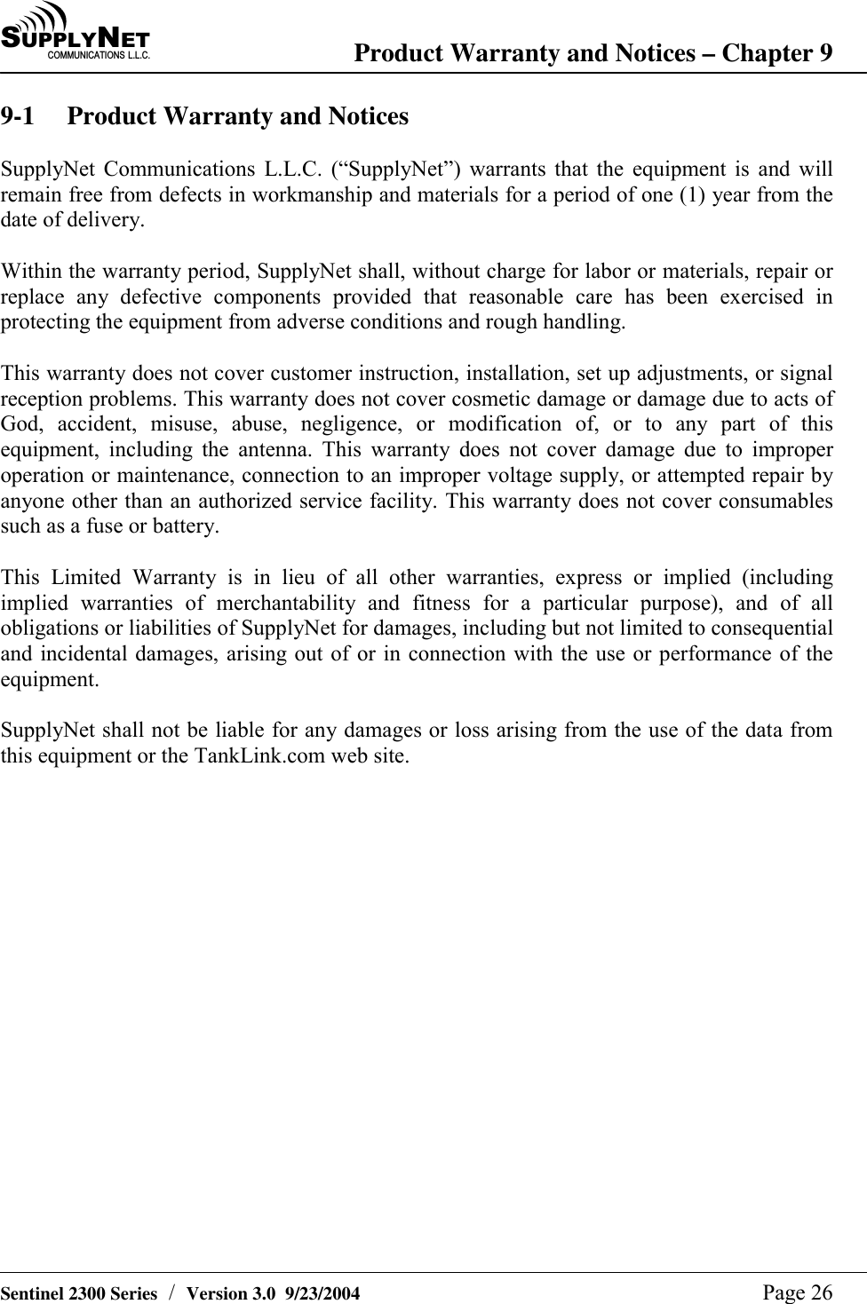 SU P P L YNE TC O M M U N I C A T I O N S   L . L . C . Product Warranty and Notices &ndash; Chapter 9   Sentinel 2300 Series  /  Version 3.0  9/23/2004  Page 26 9-1  Product Warranty and Notices  SupplyNet Communications L.L.C. (&ldquo;SupplyNet&rdquo;) warrants that the equipment is and will remain free from defects in workmanship and materials for a period of one (1) year from the date of delivery.  Within the warranty period, SupplyNet shall, without charge for labor or materials, repair or replace any defective components provided that reasonable care has been exercised in protecting the equipment from adverse conditions and rough handling.  This warranty does not cover customer instruction, installation, set up adjustments, or signal reception problems. This warranty does not cover cosmetic damage or damage due to acts of God, accident, misuse, abuse, negligence, or modification of, or to any part of this equipment, including the antenna. This warranty does not cover damage due to improper operation or maintenance, connection to an improper voltage supply, or attempted repair by anyone other than an authorized service facility. This warranty does not cover consumables such as a fuse or battery.  This Limited Warranty is in lieu of all other warranties, express or implied (including implied warranties of merchantability and fitness for a particular purpose), and of all obligations or liabilities of SupplyNet for damages, including but not limited to consequential and incidental damages, arising out of or in connection with the use or performance of the equipment.  SupplyNet shall not be liable for any damages or loss arising from the use of the data from this equipment or the TankLink.com web site.  