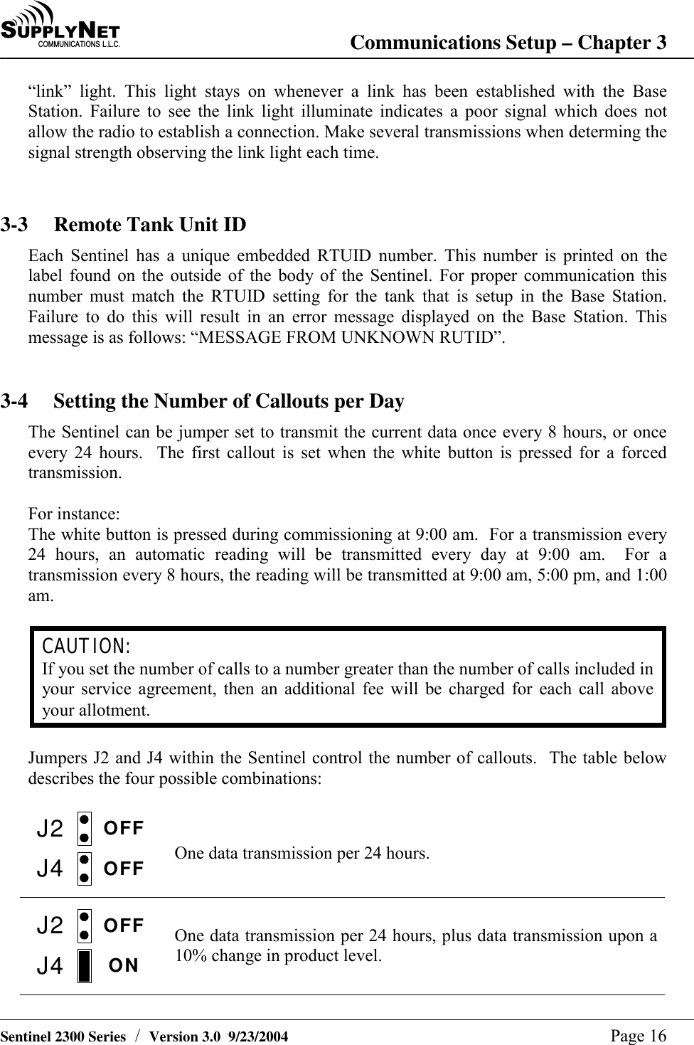 SU P P L YNE TC O M M U N I C A T I O N S   L . L . C . Communications Setup &ndash; Chapter 3   Sentinel 2300 Series  /  Version 3.0  9/23/2004  Page 16 &ldquo;link&rdquo; light. This light stays on whenever a link has been established with the Base Station. Failure to see the link light illuminate indicates a poor signal which does not allow the radio to establish a connection. Make several transmissions when determing the signal strength observing the link light each time.    3-3  Remote Tank Unit ID Each Sentinel has a unique embedded RTUID number. This number is printed on the label found on the outside of the body of the Sentinel. For proper communication this number must match the RTUID setting for the tank that is setup in the Base Station. Failure to do this will result in an error message displayed on the Base Station. This message is as follows: &ldquo;MESSAGE FROM UNKNOWN RUTID&rdquo;.   3-4  Setting the Number of Callouts per Day The Sentinel can be jumper set to transmit the current data once every 8 hours, or once every 24 hours.  The first callout is set when the white button is pressed for a forced transmission.  For instance: The white button is pressed during commissioning at 9:00 am.  For a transmission every 24 hours, an automatic reading will be transmitted every day at 9:00 am.  For a transmission every 8 hours, the reading will be transmitted at 9:00 am, 5:00 pm, and 1:00 am.  CAUTION: If you set the number of calls to a number greater than the number of calls included in your service agreement, then an additional fee will be charged for each call above your allotment.  Jumpers J2 and J4 within the Sentinel control the number of callouts.  The table below describes the four possible combinations:  J2J4OFFOFF  One data transmission per 24 hours. J2J4OFFON  One data transmission per 24 hours, plus data transmission upon a 10% change in product level.   