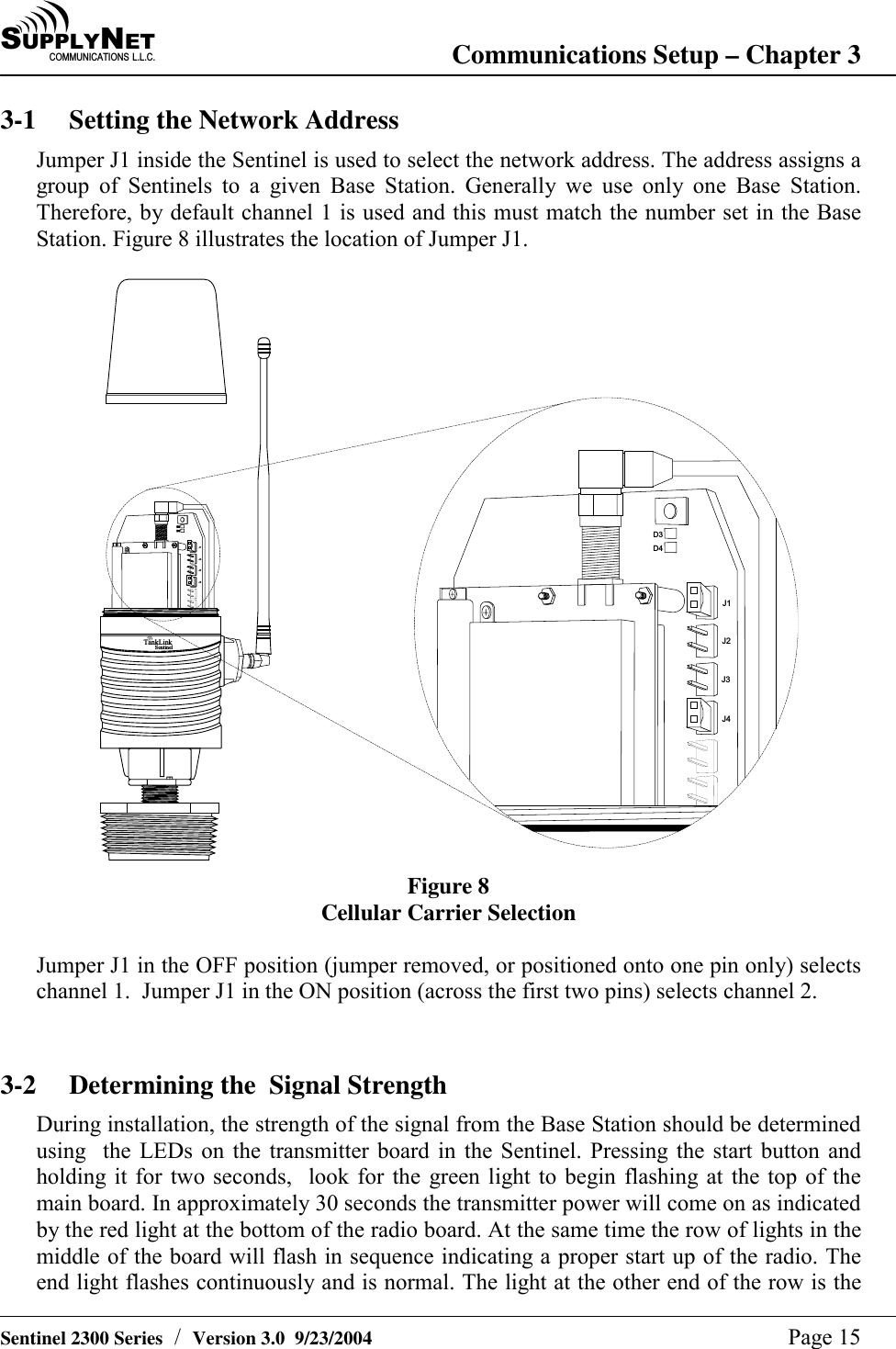 SU P P L YNE TC O M M U N I C A T I O N S   L . L . C . Communications Setup &ndash; Chapter 3   Sentinel 2300 Series  /  Version 3.0  9/23/2004  Page 15 3-1  Setting the Network Address Jumper J1 inside the Sentinel is used to select the network address. The address assigns a group of Sentinels to a given Base Station. Generally we use only one Base Station. Therefore, by default channel 1 is used and this must match the number set in the Base Station. Figure 8 illustrates the location of Jumper J1.  T a n k L i n kS e n t i n e lD 3D 4D 3D 4J 1J 2J 3J 4J 1J 2J 3J 4 Figure 8 Cellular Carrier Selection  Jumper J1 in the OFF position (jumper removed, or positioned onto one pin only) selects channel 1.  Jumper J1 in the ON position (across the first two pins) selects channel 2.   3-2  Determining the  Signal Strength During installation, the strength of the signal from the Base Station should be determined using  the LEDs on the transmitter board in the Sentinel. Pressing the start button and holding it for two seconds,  look for the green light to begin flashing at the top of the main board. In approximately 30 seconds the transmitter power will come on as indicated by the red light at the bottom of the radio board. At the same time the row of lights in the middle of the board will flash in sequence indicating a proper start up of the radio. The end light flashes continuously and is normal. The light at the other end of the row is the 
