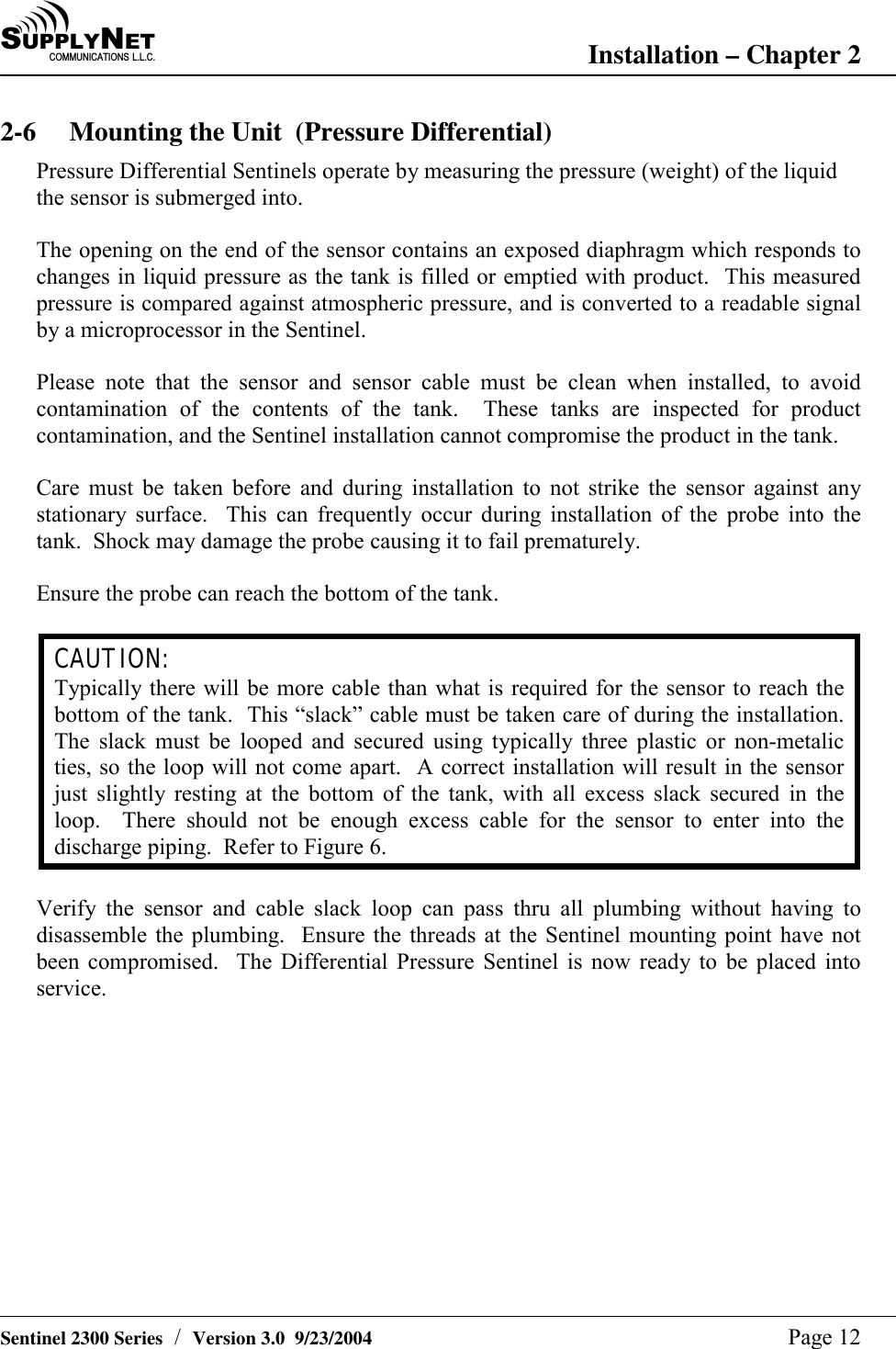 SU P P L YNE TC O M M U N I C A T I O N S   L . L . C . Installation &ndash; Chapter 2   Sentinel 2300 Series  /  Version 3.0  9/23/2004  Page 12 2-6  Mounting the Unit  (Pressure Differential)  Pressure Differential Sentinels operate by measuring the pressure (weight) of the liquid the sensor is submerged into.  The opening on the end of the sensor contains an exposed diaphragm which responds to changes in liquid pressure as the tank is filled or emptied with product.  This measured pressure is compared against atmospheric pressure, and is converted to a readable signal by a microprocessor in the Sentinel.  Please note that the sensor and sensor cable must be clean when installed, to avoid contamination of the contents of the tank.  These tanks are inspected for product contamination, and the Sentinel installation cannot compromise the product in the tank.  Care must be taken before and during installation to not strike the sensor against any stationary surface.  This can frequently occur during installation of the probe into the tank.  Shock may damage the probe causing it to fail prematurely.  Ensure the probe can reach the bottom of the tank.  CAUTION: Typically there will be more cable than what is required for the sensor to reach the bottom of the tank.  This &ldquo;slack&rdquo; cable must be taken care of during the installation.  The slack must be looped and secured using typically three plastic or non-metalic ties, so the loop will not come apart.  A correct installation will result in the sensor just slightly resting at the bottom of the tank, with all excess slack secured in the loop.  There should not be enough excess cable for the sensor to enter into the discharge piping.  Refer to Figure 6.  Verify the sensor and cable slack loop can pass thru all plumbing without having to disassemble the plumbing.  Ensure the threads at the Sentinel mounting point have not been compromised.  The Differential Pressure Sentinel is now ready to be placed into service.            