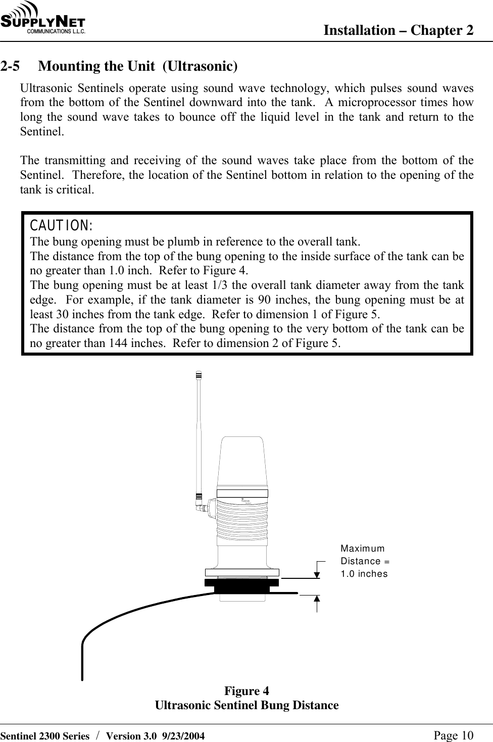 SU P P L YNE TC O M M U N I C A T I O N S   L . L . C . Installation &ndash; Chapter 2   Sentinel 2300 Series  /  Version 3.0  9/23/2004  Page 10 2-5  Mounting the Unit  (Ultrasonic) Ultrasonic Sentinels operate using sound wave technology, which pulses sound waves from the bottom of the Sentinel downward into the tank.  A microprocessor times how long the sound wave takes to bounce off the liquid level in the tank and return to the Sentinel.  The transmitting and receiving of the sound waves take place from the bottom of the Sentinel.  Therefore, the location of the Sentinel bottom in relation to the opening of the tank is critical.  CAUTION: The bung opening must be plumb in reference to the overall tank. The distance from the top of the bung opening to the inside surface of the tank can be no greater than 1.0 inch.  Refer to Figure 4. The bung opening must be at least 1/3 the overall tank diameter away from the tank edge.  For example, if the tank diameter is 90 inches, the bung opening must be at least 30 inches from the tank edge.  Refer to dimension 1 of Figure 5. The distance from the top of the bung opening to the very bottom of the tank can be no greater than 144 inches.  Refer to dimension 2 of Figure 5.  Ta nkLinkSentinelMaximumDistance =1.0 inches Figure 4 Ultrasonic Sentinel Bung Distance 