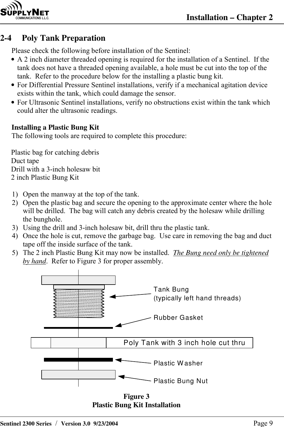 SU P P L YNE TC O M M U N I C A T I O N S   L . L . C . Installation &ndash; Chapter 2   Sentinel 2300 Series  /  Version 3.0  9/23/2004  Page 9 2-4  Poly Tank Preparation Please check the following before installation of the Sentinel:  &bull; A 2 inch diameter threaded opening is required for the installation of a Sentinel.  If the tank does not have a threaded opening available, a hole must be cut into the top of the tank.  Refer to the procedure below for the installing a plastic bung kit. &bull; For Differential Pressure Sentinel installations, verify if a mechanical agitation device exists within the tank, which could damage the sensor. &bull; For Ultrasonic Sentinel installations, verify no obstructions exist within the tank which could alter the ultrasonic readings.  Installing a Plastic Bung Kit The following tools are required to complete this procedure:  Plastic bag for catching debris Duct tape Drill with a 3-inch holesaw bit 2 inch Plastic Bung Kit  1)  Open the manway at the top of the tank. 2)  Open the plastic bag and secure the opening to the approximate center where the hole will be drilled.  The bag will catch any debris created by the holesaw while drilling the bunghole. 3)  Using the drill and 3-inch holesaw bit, drill thru the plastic tank. 4)  Once the hole is cut, remove the garbage bag.  Use care in removing the bag and duct tape off the inside surface of the tank. 5)  The 2 inch Plastic Bung Kit may now be installed.  The Bung need only be tightened by hand.  Refer to Figure 3 for proper assembly. Tank Bung(typically left hand threads)Poly Tank with 3 inch hole cut thruRubber GasketPlastic WasherPlastic Bung Nut Figure 3 Plastic Bung Kit Installation 