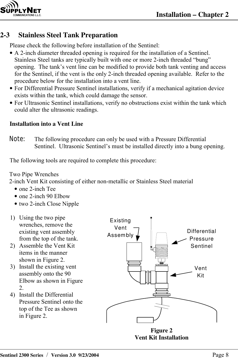 SU P P L YNE TC O M M U N I C A T I O N S   L . L . C . Installation &ndash; Chapter 2   Sentinel 2300 Series  /  Version 3.0  9/23/2004  Page 8 2-3  Stainless Steel Tank Preparation Please check the following before installation of the Sentinel: &bull; A 2-inch diameter threaded opening is required for the installation of a Sentinel.  Stainless Steel tanks are typically built with one or more 2-inch threaded &ldquo;bung&rdquo; opening.  The tank&rsquo;s vent line can be modified to provide both tank venting and access for the Sentinel, if the vent is the only 2-inch threaded opening available.  Refer to the procedure below for the installation into a vent line. &bull; For Differential Pressure Sentinel installations, verify if a mechanical agitation device exists within the tank, which could damage the sensor. &bull; For Ultrasonic Sentinel installations, verify no obstructions exist within the tank which could alter the ultrasonic readings.  Installation into a Vent Line  Note:  The following procedure can only be used with a Pressure Differential Sentinel.  Ultrasonic Sentinel&rsquo;s must be installed directly into a bung opening.  The following tools are required to complete this procedure:  Two Pipe Wrenches 2-inch Vent Kit consisting of either non-metallic or Stainless Steel material &bull; one 2-inch Tee &bull; one 2-inch 90 Elbow &bull; two 2-inch Close Nipple  1)  Using the two pipe wrenches, remove the existing vent assembly from the top of the tank. 2)  Assemble the Vent Kit items in the manner shown in Figure 2. 3)  Install the existing vent assembly onto the 90 Elbow as shown in Figure 2. 4)  Install the Differential Pressure Sentinel onto the top of the Tee as shown in Figure 2. TankLinkSentinelDifferentialPressureSentinelVentKitExistingVentAssembly Figure 2 Vent Kit Installation 