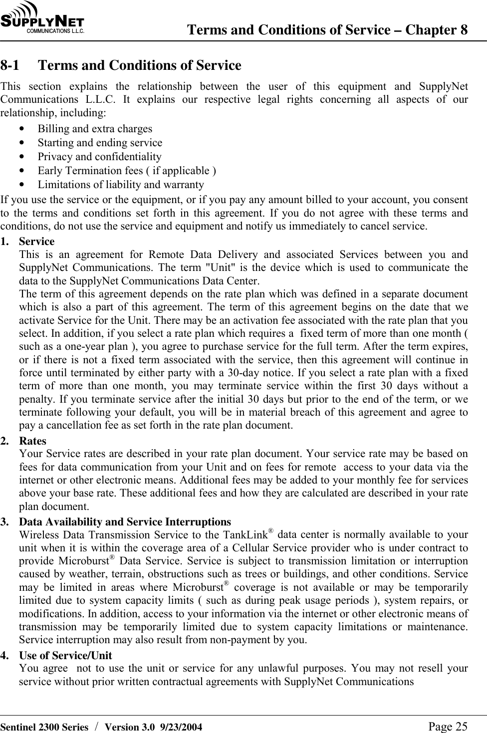 SU P P L YNE TC O M M U N I C A T I O N S   L . L . C . Terms and Conditions of Service &ndash; Chapter 8   Sentinel 2300 Series  /  Version 3.0  9/23/2004  Page 25 8-1  Terms and Conditions of Service This section explains the relationship between the user of this equipment and SupplyNet Communications L.L.C. It explains our respective legal rights concerning all aspects of our relationship, including: &bull;  Billing and extra charges &bull;  Starting and ending service &bull;  Privacy and confidentiality &bull;  Early Termination fees ( if applicable ) &bull;  Limitations of liability and warranty If you use the service or the equipment, or if you pay any amount billed to your account, you consent to the terms and conditions set forth in this agreement. If you do not agree with these terms and conditions, do not use the service and equipment and notify us immediately to cancel service. 1. Service This is an agreement for Remote Data Delivery and associated Services between you and SupplyNet Communications. The term "Unit" is the device which is used to communicate the data to the SupplyNet Communications Data Center. The term of this agreement depends on the rate plan which was defined in a separate document which is also a part of this agreement. The term of this agreement begins on the date that we activate Service for the Unit. There may be an activation fee associated with the rate plan that you select. In addition, if you select a rate plan which requires a  fixed term of more than one month ( such as a one-year plan ), you agree to purchase service for the full term. After the term expires, or if there is not a fixed term associated with the service, then this agreement will continue in force until terminated by either party with a 30-day notice. If you select a rate plan with a fixed term of more than one month, you may terminate service within the first 30 days without a penalty. If you terminate service after the initial 30 days but prior to the end of the term, or we terminate following your default, you will be in material breach of this agreement and agree to pay a cancellation fee as set forth in the rate plan document. 2. Rates Your Service rates are described in your rate plan document. Your service rate may be based on fees for data communication from your Unit and on fees for remote  access to your data via the internet or other electronic means. Additional fees may be added to your monthly fee for services above your base rate. These additional fees and how they are calculated are described in your rate plan document. 3.  Data Availability and Service Interruptions Wireless Data Transmission Service to the TankLink&reg; data center is normally available to your unit when it is within the coverage area of a Cellular Service provider who is under contract to provide Microburst&reg; Data Service. Service is subject to transmission limitation or interruption caused by weather, terrain, obstructions such as trees or buildings, and other conditions. Service may be limited in areas where Microburst&reg; coverage is not available or may be temporarily limited due to system capacity limits ( such as during peak usage periods ), system repairs, or modifications. In addition, access to your information via the internet or other electronic means of transmission may be temporarily limited due to system capacity limitations or maintenance. Service interruption may also result from non-payment by you. 4.  Use of Service/Unit You agree  not to use the unit or service for any unlawful purposes. You may not resell your service without prior written contractual agreements with SupplyNet Communications  