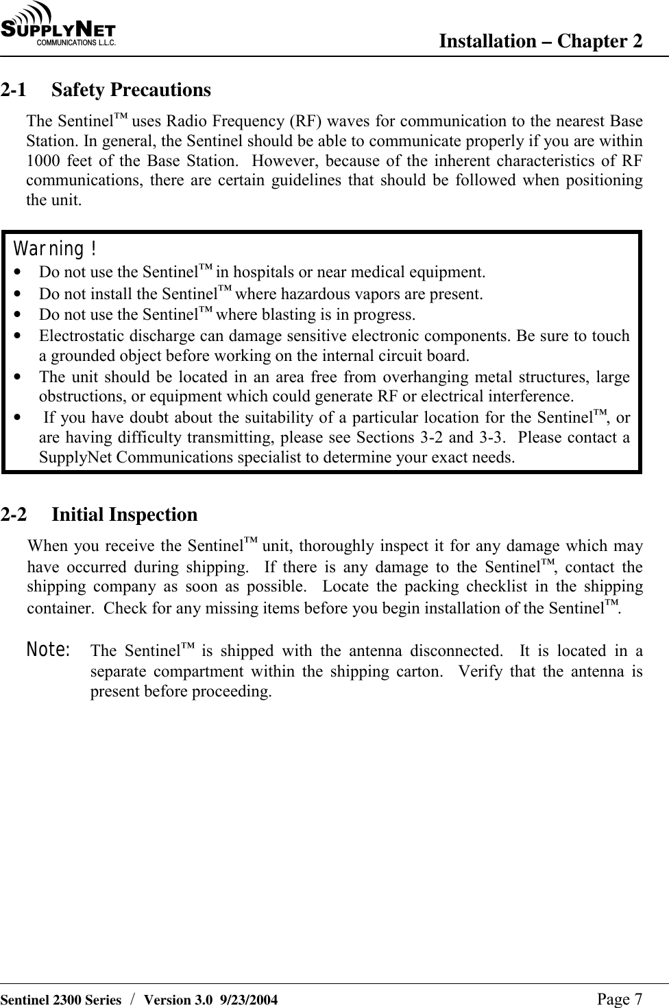 SU P P L YNE TC O M M U N I C A T I O N S   L . L . C . Installation &ndash; Chapter 2   Sentinel 2300 Series  /  Version 3.0  9/23/2004  Page 7 2-1 Safety Precautions The Sentinel&trade; uses Radio Frequency (RF) waves for communication to the nearest Base Station. In general, the Sentinel should be able to communicate properly if you are within 1000 feet of the Base Station.  However, because of the inherent characteristics of RF communications, there are certain guidelines that should be followed when positioning the unit.  Warning ! &bull;  Do not use the Sentinel&trade; in hospitals or near medical equipment. &bull;  Do not install the Sentinel&trade; where hazardous vapors are present. &bull;  Do not use the Sentinel&trade; where blasting is in progress. &bull;  Electrostatic discharge can damage sensitive electronic components. Be sure to touch a grounded object before working on the internal circuit board. &bull;  The unit should be located in an area free from overhanging metal structures, large obstructions, or equipment which could generate RF or electrical interference. &bull;   If you have doubt about the suitability of a particular location for the Sentinel&trade;, or are having difficulty transmitting, please see Sections 3-2 and 3-3.  Please contact a SupplyNet Communications specialist to determine your exact needs.  2-2 Initial Inspection When you receive the Sentinel&trade; unit, thoroughly inspect it for any damage which may have occurred during shipping.  If there is any damage to the Sentinel&trade;, contact the shipping company as soon as possible.  Locate the packing checklist in the shipping container.  Check for any missing items before you begin installation of the Sentinel&trade;.  Note: The Sentinel&trade; is shipped with the antenna disconnected.  It is located in a separate compartment within the shipping carton.  Verify that the antenna is present before proceeding.  