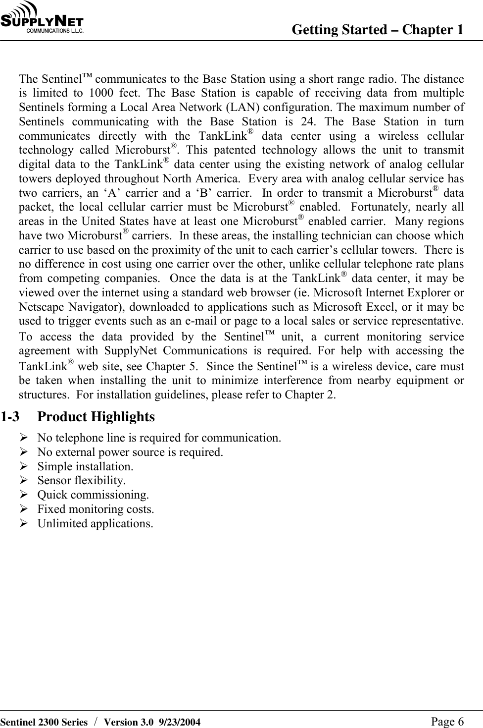SU P P L YNE TC O M M U N I C A T I O N S   L . L . C . Getting Started &ndash; Chapter 1   Sentinel 2300 Series  /  Version 3.0  9/23/2004  Page 6  The Sentinel&trade; communicates to the Base Station using a short range radio. The distance is limited to 1000 feet. The Base Station is capable of receiving data from multiple Sentinels forming a Local Area Network (LAN) configuration. The maximum number of Sentinels communicating with the Base Station is 24. The Base Station in turn communicates directly with the TankLink&reg; data center using a wireless cellular technology called Microburst&reg;. This patented technology allows the unit to transmit digital data to the TankLink&reg; data center using the existing network of analog cellular towers deployed throughout North America.  Every area with analog cellular service has two carriers, an &lsquo;A&rsquo; carrier and a &lsquo;B&rsquo; carrier.  In order to transmit a Microburst&reg; data packet, the local cellular carrier must be Microburst&reg; enabled.  Fortunately, nearly all areas in the United States have at least one Microburst&reg; enabled carrier.  Many regions have two Microburst&reg; carriers.  In these areas, the installing technician can choose which carrier to use based on the proximity of the unit to each carrier&rsquo;s cellular towers.  There is no difference in cost using one carrier over the other, unlike cellular telephone rate plans from competing companies.  Once the data is at the TankLink&reg; data center, it may be viewed over the internet using a standard web browser (ie. Microsoft Internet Explorer or Netscape Navigator), downloaded to applications such as Microsoft Excel, or it may be used to trigger events such as an e-mail or page to a local sales or service representative.  To access the data provided by the Sentinel&trade; unit, a current monitoring service agreement with SupplyNet Communications is required. For help with accessing the TankLink&reg; web site, see Chapter 5.  Since the Sentinel&trade; is a wireless device, care must be taken when installing the unit to minimize interference from nearby equipment or structures.  For installation guidelines, please refer to Chapter 2. 1-3 Product Highlights # No telephone line is required for communication. # No external power source is required. # Simple installation. # Sensor flexibility. # Quick commissioning. # Fixed monitoring costs. # Unlimited applications.  