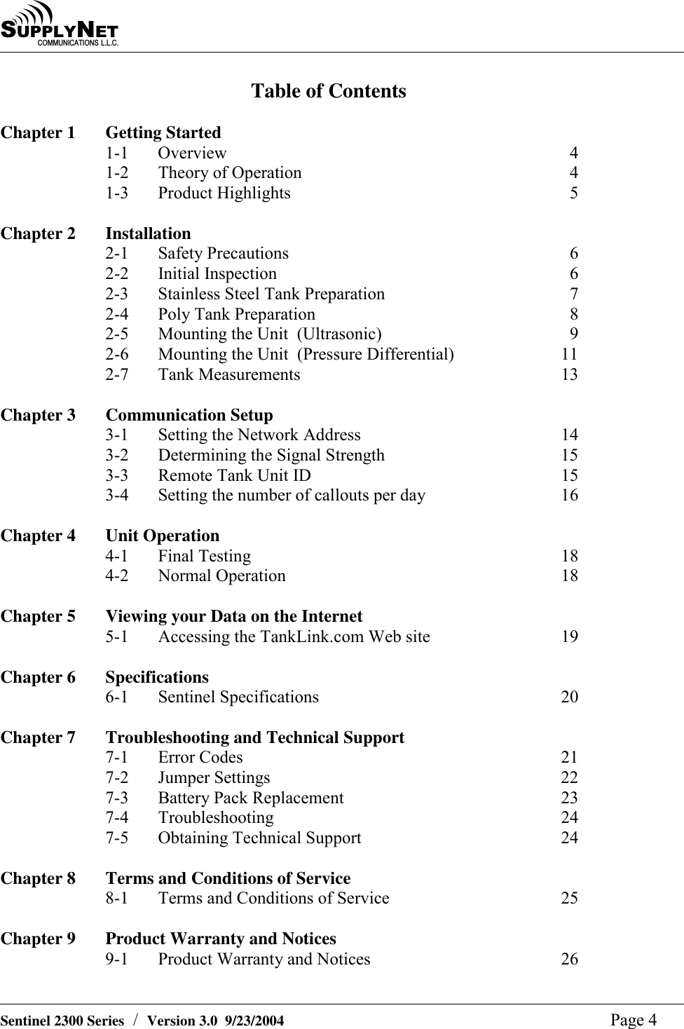 SU P P L YNE TC O M M U N I C A T I O N S   L . L . C .    Sentinel 2300 Series  /  Version 3.0  9/23/2004  Page 4 Table of Contents  Chapter 1  Getting Started 1-1 Overview  4 1-2  Theory of Operation  4 1-3 Product Highlights  5  Chapter 2  Installation 2-1 Safety Precautions  6 2-2 Initial Inspection  6 2-3  Stainless Steel Tank Preparation  7 2-4 Poly Tank Preparation  8 2-5  Mounting the Unit  (Ultrasonic)  9 2-6  Mounting the Unit  (Pressure Differential)  11 2-7 Tank Measurements  13  Chapter 3   Communication Setup 3-1  Setting the Network Address  14 3-2  Determining the Signal Strength  15 3-3  Remote Tank Unit ID  15 3-4  Setting the number of callouts per day  16  Chapter 4   Unit Operation 4-1 Final Testing  18 4-2 Normal Operation  18  Chapter 5  Viewing your Data on the Internet  5-1  Accessing the TankLink.com Web site  19  Chapter 6  Specifications 6-1 Sentinel Specifications  20  Chapter 7  Troubleshooting and Technical Support 7-1 Error Codes  21 7-2 Jumper Settings  22 7-3  Battery Pack Replacement  23 7-4 Troubleshooting  24 7-5  Obtaining Technical Support  24  Chapter 8  Terms and Conditions of Service 8-1  Terms and Conditions of Service  25  Chapter 9  Product Warranty and Notices 9-1  Product Warranty and Notices  26  