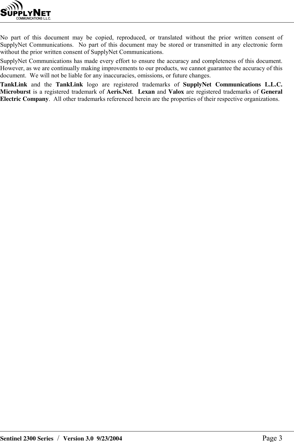 SU P P L YNE TC O M M U N I C A T I O N S   L . L . C .    Sentinel 2300 Series  /  Version 3.0  9/23/2004  Page 3 No part of this document may be copied, reproduced, or translated without the prior written consent of SupplyNet Communications.  No part of this document may be stored or transmitted in any electronic form without the prior written consent of SupplyNet Communications. SupplyNet Communications has made every effort to ensure the accuracy and completeness of this document.  However, as we are continually making improvements to our products, we cannot guarantee the accuracy of this document.  We will not be liable for any inaccuracies, omissions, or future changes. TankLink and the TankLink logo are registered trademarks of SupplyNet Communications L.L.C.  Microburst is a registered trademark of Aeris.Net.  Lexan and Valox are registered trademarks of General Electric Company.  All other trademarks referenced herein are the properties of their respective organizations. 