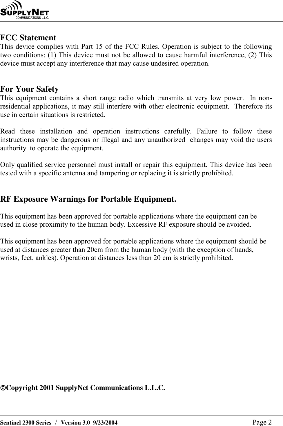 SU P P L YNE TC O M M U N I C A T I O N S   L . L . C .    Sentinel 2300 Series  /  Version 3.0  9/23/2004  Page 2 FCC Statement This device complies with Part 15 of the FCC Rules. Operation is subject to the following two conditions: (1) This device must not be allowed to cause harmful interference, (2) This device must accept any interference that may cause undesired operation.   For Your Safety This equipment contains a short range radio which transmits at very low power.  In non-residential applications, it may still interfere with other electronic equipment.  Therefore its use in certain situations is restricted.   Read these installation and operation instructions carefully. Failure to follow these instructions may be dangerous or illegal and any unauthorized  changes may void the users authority  to operate the equipment.  Only qualified service personnel must install or repair this equipment. This device has been tested with a specific antenna and tampering or replacing it is strictly prohibited.   RF Exposure Warnings for Portable Equipment.  This equipment has been approved for portable applications where the equipment can be used in close proximity to the human body. Excessive RF exposure should be avoided.  This equipment has been approved for portable applications where the equipment should be used at distances greater than 20cm from the human body (with the exception of hands, wrists, feet, ankles). Operation at distances less than 20 cm is strictly prohibited.               Copyright 2001 SupplyNet Communications L.L.C. 