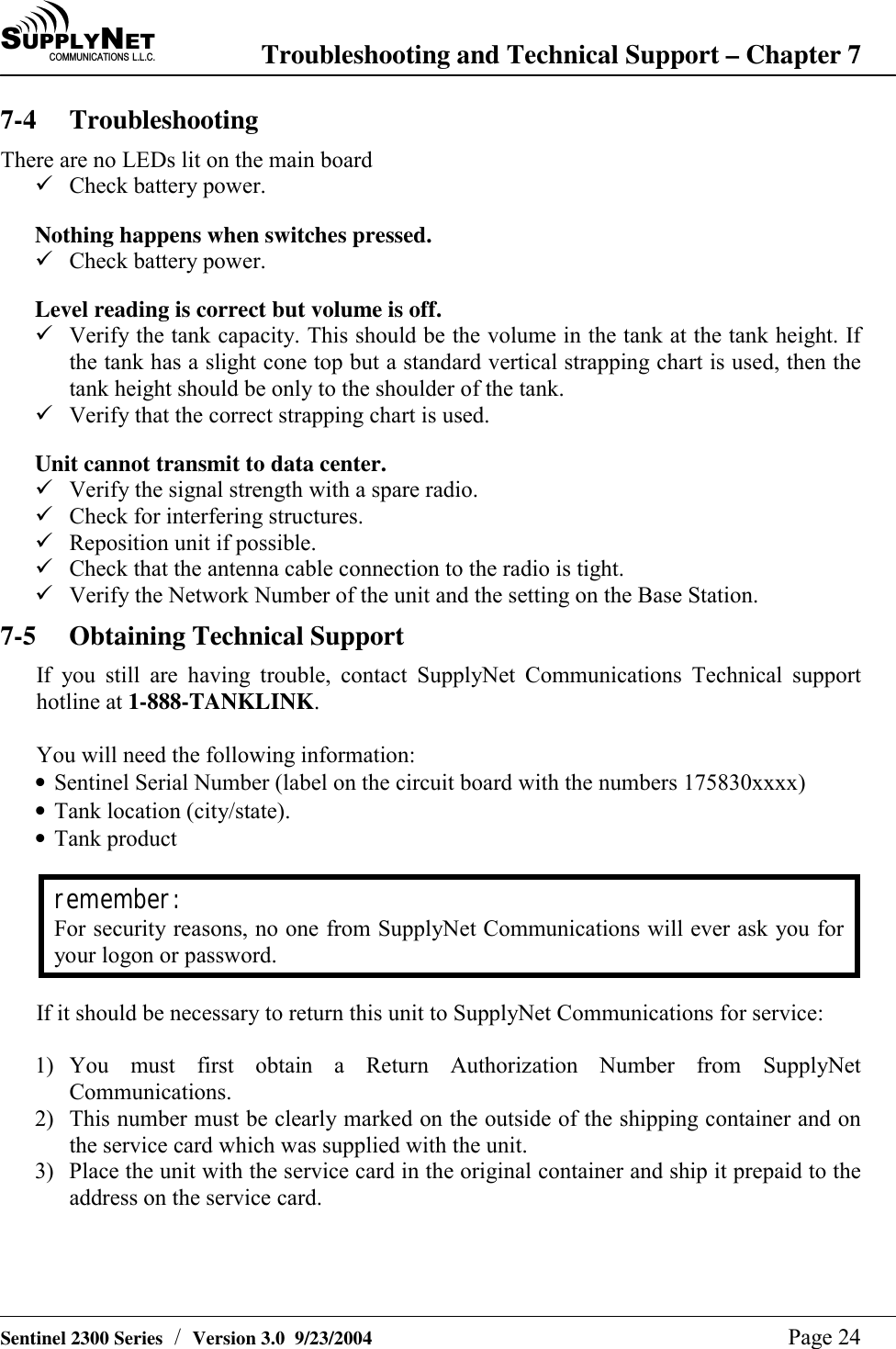 SU P P L YNE TC O M M U N I C A T I O N S   L . L . C . Troubleshooting and Technical Support &ndash; Chapter 7   Sentinel 2300 Series  /  Version 3.0  9/23/2004  Page 24 7-4 Troubleshooting There are no LEDs lit on the main board ! Check battery power.  Nothing happens when switches pressed. ! Check battery power.  Level reading is correct but volume is off. ! Verify the tank capacity. This should be the volume in the tank at the tank height. If the tank has a slight cone top but a standard vertical strapping chart is used, then the tank height should be only to the shoulder of the tank. ! Verify that the correct strapping chart is used.  Unit cannot transmit to data center. ! Verify the signal strength with a spare radio. ! Check for interfering structures. ! Reposition unit if possible. ! Check that the antenna cable connection to the radio is tight. ! Verify the Network Number of the unit and the setting on the Base Station. 7-5  Obtaining Technical Support If you still are having trouble, contact SupplyNet Communications Technical support hotline at 1-888-TANKLINK.   You will need the following information: &bull; Sentinel Serial Number (label on the circuit board with the numbers 175830xxxx) &bull; Tank location (city/state). &bull; Tank product  remember: For security reasons, no one from SupplyNet Communications will ever ask you for your logon or password.  If it should be necessary to return this unit to SupplyNet Communications for service:  1) You must first obtain a Return Authorization Number from SupplyNet Communications.  2)  This number must be clearly marked on the outside of the shipping container and on the service card which was supplied with the unit. 3)  Place the unit with the service card in the original container and ship it prepaid to the address on the service card. 