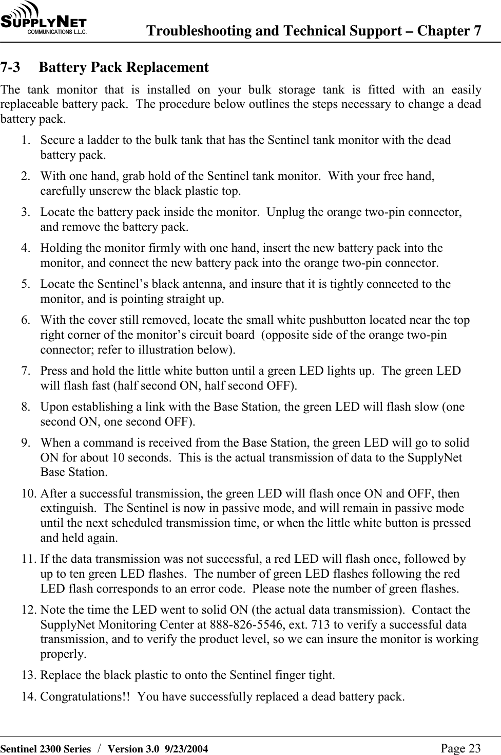 SU P P L YNE TC O M M U N I C A T I O N S   L . L . C . Troubleshooting and Technical Support &ndash; Chapter 7   Sentinel 2300 Series  /  Version 3.0  9/23/2004  Page 23 7-3 Battery Pack Replacement The tank monitor that is installed on your bulk storage tank is fitted with an easily replaceable battery pack.  The procedure below outlines the steps necessary to change a dead battery pack. 1.  Secure a ladder to the bulk tank that has the Sentinel tank monitor with the dead battery pack. 2.  With one hand, grab hold of the Sentinel tank monitor.  With your free hand, carefully unscrew the black plastic top. 3.  Locate the battery pack inside the monitor.  Unplug the orange two-pin connector, and remove the battery pack. 4.  Holding the monitor firmly with one hand, insert the new battery pack into the monitor, and connect the new battery pack into the orange two-pin connector. 5.  Locate the Sentinel&rsquo;s black antenna, and insure that it is tightly connected to the monitor, and is pointing straight up. 6.  With the cover still removed, locate the small white pushbutton located near the top right corner of the monitor&rsquo;s circuit board  (opposite side of the orange two-pin connector; refer to illustration below). 7.  Press and hold the little white button until a green LED lights up.  The green LED will flash fast (half second ON, half second OFF). 8.  Upon establishing a link with the Base Station, the green LED will flash slow (one second ON, one second OFF). 9.  When a command is received from the Base Station, the green LED will go to solid ON for about 10 seconds.  This is the actual transmission of data to the SupplyNet Base Station. 10. After a successful transmission, the green LED will flash once ON and OFF, then extinguish.  The Sentinel is now in passive mode, and will remain in passive mode until the next scheduled transmission time, or when the little white button is pressed and held again. 11. If the data transmission was not successful, a red LED will flash once, followed by up to ten green LED flashes.  The number of green LED flashes following the red LED flash corresponds to an error code.  Please note the number of green flashes. 12. Note the time the LED went to solid ON (the actual data transmission).  Contact the SupplyNet Monitoring Center at 888-826-5546, ext. 713 to verify a successful data transmission, and to verify the product level, so we can insure the monitor is working properly. 13. Replace the black plastic to onto the Sentinel finger tight. 14. Congratulations!!  You have successfully replaced a dead battery pack.  