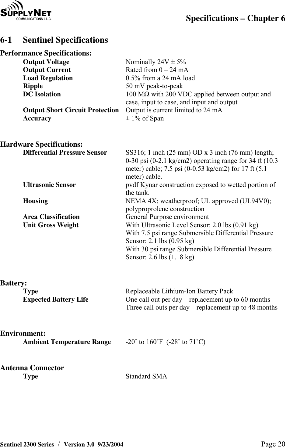 SU P P L YNE TC O M M U N I C A T I O N S   L . L . C . Specifications &ndash; Chapter 6   Sentinel 2300 Series  /  Version 3.0  9/23/2004  Page 20 6-1 Sentinel Specifications Performance Specifications: Output Voltage Nominally 24V &plusmn; 5% Output Current  Rated from 0 &ndash; 24 mA Load Regulation  0.5% from a 24 mA load Ripple  50 mV peak-to-peak DC Isolation  100 MΩ with 200 VDC applied between output and case, input to case, and input and output Output Short Circuit Protection  Output is current limited to 24 mA Accuracy  &plusmn; 1% of Span   Hardware Specifications: Differential Pressure Sensor  SS316; 1 inch (25 mm) OD x 3 inch (76 mm) length; 0-30 psi (0-2.1 kg/cm2) operating range for 34 ft (10.3 meter) cable; 7.5 psi (0-0.53 kg/cm2) for 17 ft (5.1 meter) cable. Ultrasonic Sensor  pvdf Kynar construction exposed to wetted portion of the tank. Housing  NEMA 4X; weatherproof; UL approved (UL94V0); polyproprolene construction Area Classification  General Purpose environment Unit Gross Weight  With Ultrasonic Level Sensor: 2.0 lbs (0.91 kg) With 7.5 psi range Submersible Differential Pressure Sensor: 2.1 lbs (0.95 kg) With 30 psi range Submersible Differential Pressure Sensor: 2.6 lbs (1.18 kg)   Battery: Type  Replaceable Lithium-Ion Battery Pack Expected Battery Life  One call out per day &ndash; replacement up to 60 months Three call outs per day &ndash; replacement up to 48 months   Environment: Ambient Temperature Range  -20&ucirc; to 160&ucirc;F  (-28&ucirc; to 71&ucirc;C)   Antenna Connector Type  Standard SMA   