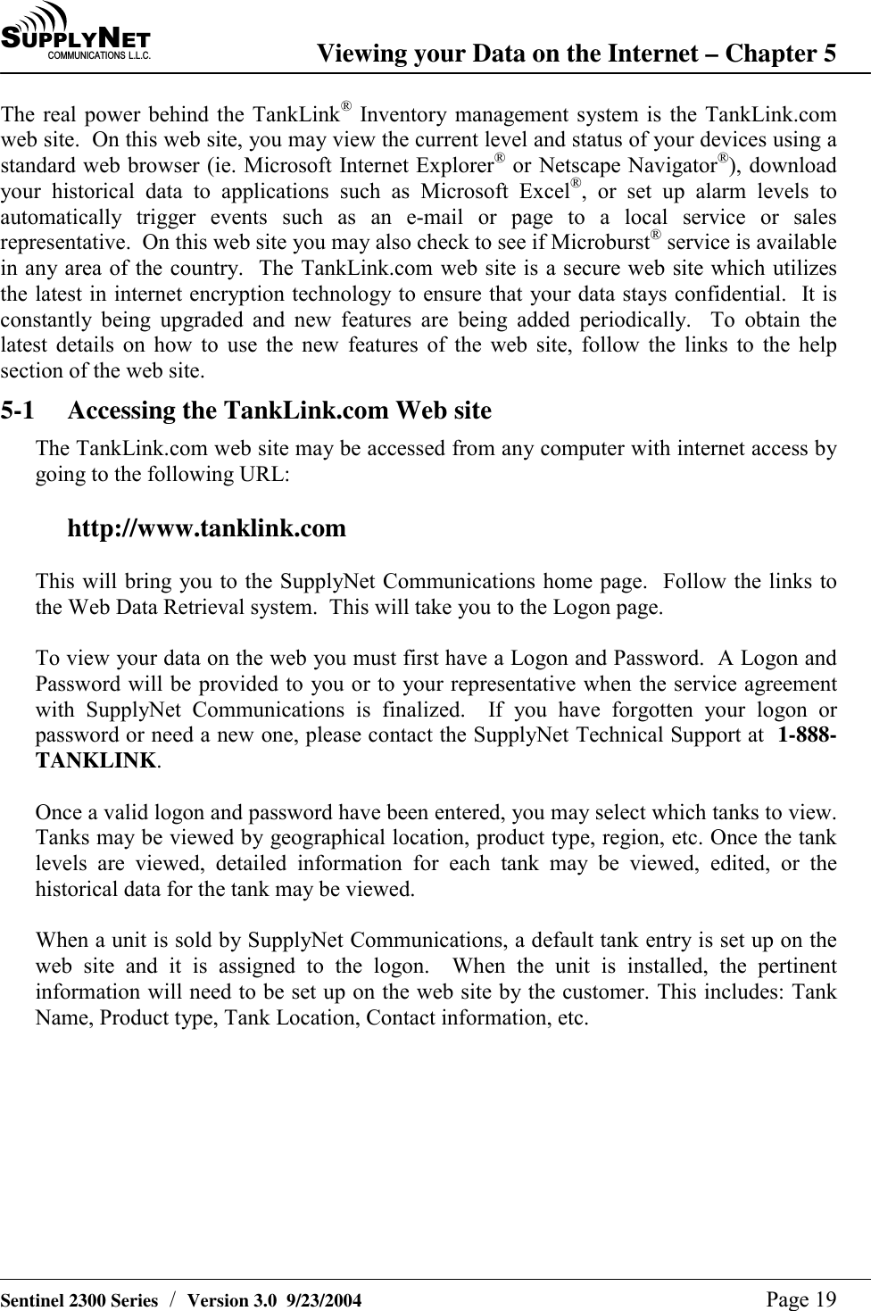 SU P P L YNE TC O M M U N I C A T I O N S   L . L . C . Viewing your Data on the Internet &ndash; Chapter 5   Sentinel 2300 Series  /  Version 3.0  9/23/2004  Page 19 The real power behind the TankLink&reg; Inventory management system is the TankLink.com web site.  On this web site, you may view the current level and status of your devices using a standard web browser (ie. Microsoft Internet Explorer&reg; or Netscape Navigator&reg;), download your historical data to applications such as Microsoft Excel&reg;, or set up alarm levels to automatically trigger events such as an e-mail or page to a local service or sales representative.  On this web site you may also check to see if Microburst&reg; service is available in any area of the country.  The TankLink.com web site is a secure web site which utilizes the latest in internet encryption technology to ensure that your data stays confidential.  It is constantly being upgraded and new features are being added periodically.  To obtain the latest details on how to use the new features of the web site, follow the links to the help section of the web site. 5-1  Accessing the TankLink.com Web site The TankLink.com web site may be accessed from any computer with internet access by going to the following URL:  http://www.tanklink.com  This will bring you to the SupplyNet Communications home page.  Follow the links to the Web Data Retrieval system.  This will take you to the Logon page.  To view your data on the web you must first have a Logon and Password.  A Logon and Password will be provided to you or to your representative when the service agreement with SupplyNet Communications is finalized.  If you have forgotten your logon or password or need a new one, please contact the SupplyNet Technical Support at  1-888-TANKLINK.   Once a valid logon and password have been entered, you may select which tanks to view.  Tanks may be viewed by geographical location, product type, region, etc. Once the tank levels are viewed, detailed information for each tank may be viewed, edited, or the historical data for the tank may be viewed.  When a unit is sold by SupplyNet Communications, a default tank entry is set up on the web site and it is assigned to the logon.  When the unit is installed, the pertinent information will need to be set up on the web site by the customer. This includes: Tank Name, Product type, Tank Location, Contact information, etc.    