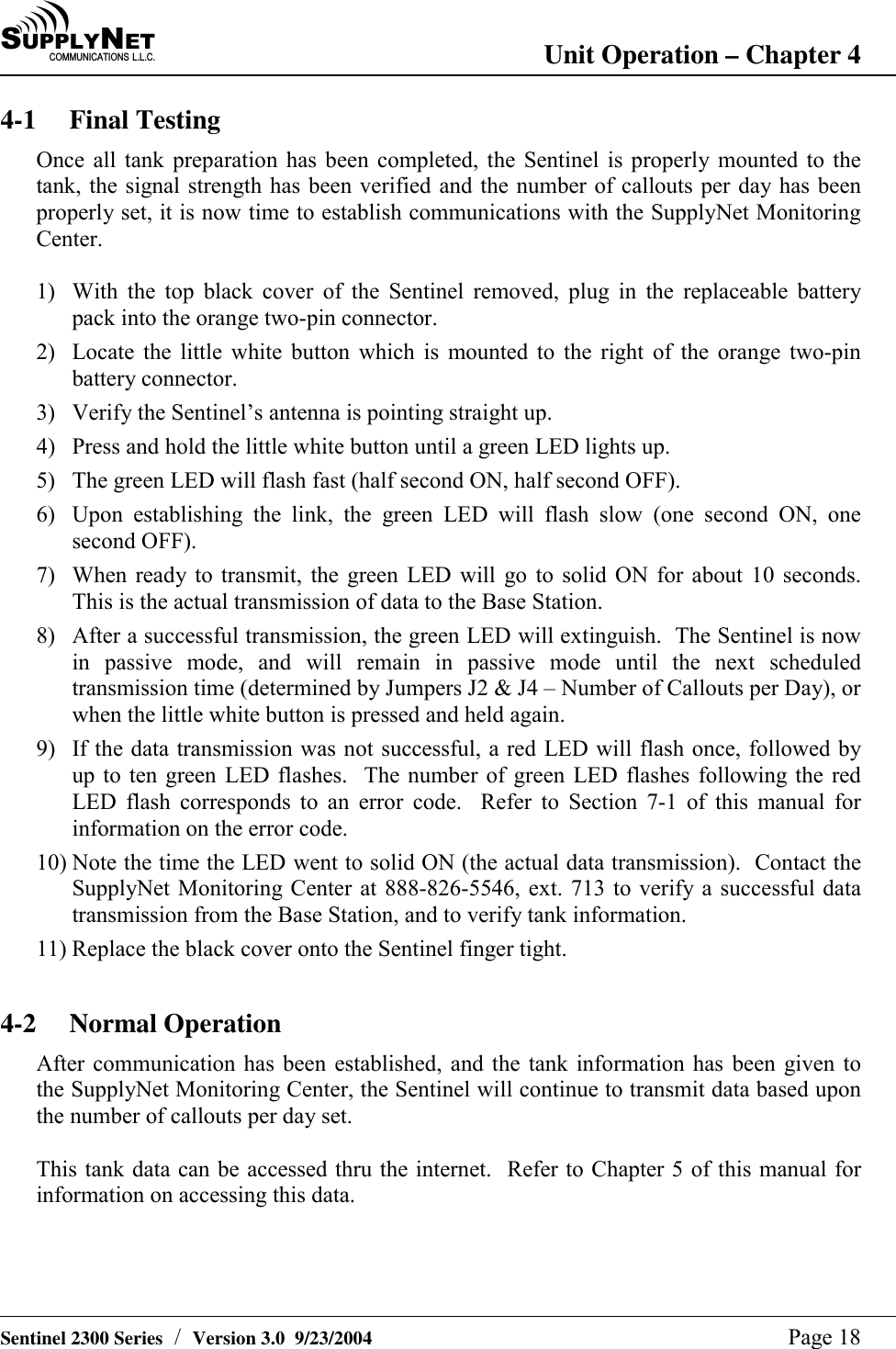 SU P P L YNE TC O M M U N I C A T I O N S   L . L . C . Unit Operation &ndash; Chapter 4   Sentinel 2300 Series  /  Version 3.0  9/23/2004  Page 18 4-1 Final Testing Once all tank preparation has been completed, the Sentinel is properly mounted to the tank, the signal strength has been verified and the number of callouts per day has been properly set, it is now time to establish communications with the SupplyNet Monitoring Center.  1)  With the top black cover of the Sentinel removed, plug in the replaceable battery pack into the orange two-pin connector. 2)  Locate the little white button which is mounted to the right of the orange two-pin battery connector. 3)  Verify the Sentinel&rsquo;s antenna is pointing straight up. 4)  Press and hold the little white button until a green LED lights up. 5)  The green LED will flash fast (half second ON, half second OFF). 6)  Upon establishing the link, the green LED will flash slow (one second ON, one second OFF). 7)  When ready to transmit, the green LED will go to solid ON for about 10 seconds.  This is the actual transmission of data to the Base Station. 8)  After a successful transmission, the green LED will extinguish.  The Sentinel is now in passive mode, and will remain in passive mode until the next scheduled transmission time (determined by Jumpers J2 &amp; J4 &ndash; Number of Callouts per Day), or when the little white button is pressed and held again. 9)  If the data transmission was not successful, a red LED will flash once, followed by up to ten green LED flashes.  The number of green LED flashes following the red LED flash corresponds to an error code.  Refer to Section 7-1 of this manual for information on the error code. 10) Note the time the LED went to solid ON (the actual data transmission).  Contact the SupplyNet Monitoring Center at 888-826-5546, ext. 713 to verify a successful data transmission from the Base Station, and to verify tank information. 11) Replace the black cover onto the Sentinel finger tight.  4-2 Normal Operation After communication has been established, and the tank information has been given to the SupplyNet Monitoring Center, the Sentinel will continue to transmit data based upon the number of callouts per day set.  This tank data can be accessed thru the internet.  Refer to Chapter 5 of this manual for information on accessing this data.   