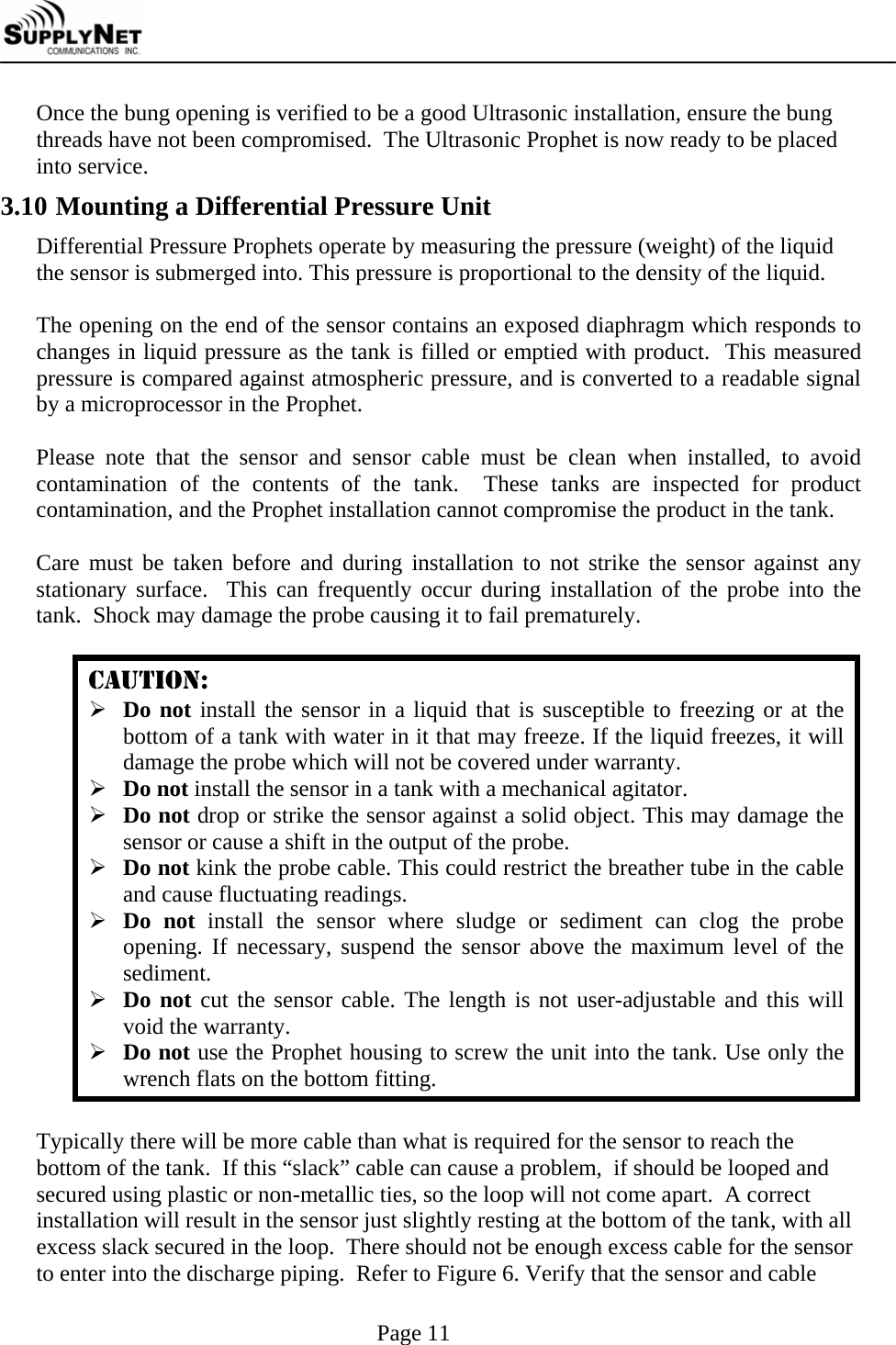     Page 11 Once the bung opening is verified to be a good Ultrasonic installation, ensure the bung threads have not been compromised.  The Ultrasonic Prophet is now ready to be placed into service. 3.10 Mounting a Differential Pressure Unit Differential Pressure Prophets operate by measuring the pressure (weight) of the liquid the sensor is submerged into. This pressure is proportional to the density of the liquid.  The opening on the end of the sensor contains an exposed diaphragm which responds to changes in liquid pressure as the tank is filled or emptied with product.  This measured pressure is compared against atmospheric pressure, and is converted to a readable signal by a microprocessor in the Prophet.  Please note that the sensor and sensor cable must be clean when installed, to avoid contamination of the contents of the tank.  These tanks are inspected for product contamination, and the Prophet installation cannot compromise the product in the tank.  Care must be taken before and during installation to not strike the sensor against any stationary surface.  This can frequently occur during installation of the probe into the tank.  Shock may damage the probe causing it to fail prematurely.  CAUTION: &frac34; Do not install the sensor in a liquid that is susceptible to freezing or at the bottom of a tank with water in it that may freeze. If the liquid freezes, it will damage the probe which will not be covered under warranty. &frac34; Do not install the sensor in a tank with a mechanical agitator. &frac34; Do not drop or strike the sensor against a solid object. This may damage the sensor or cause a shift in the output of the probe. &frac34; Do not kink the probe cable. This could restrict the breather tube in the cable and cause fluctuating readings. &frac34; Do not install the sensor where sludge or sediment can clog the probe opening. If necessary, suspend the sensor above the maximum level of the sediment. &frac34; Do not cut the sensor cable. The length is not user-adjustable and this will void the warranty. &frac34; Do not use the Prophet housing to screw the unit into the tank. Use only the wrench flats on the bottom fitting.  Typically there will be more cable than what is required for the sensor to reach the bottom of the tank.  If this &ldquo;slack&rdquo; cable can cause a problem,  if should be looped and secured using plastic or non-metallic ties, so the loop will not come apart.  A correct installation will result in the sensor just slightly resting at the bottom of the tank, with all excess slack secured in the loop.  There should not be enough excess cable for the sensor to enter into the discharge piping.  Refer to Figure 6. Verify that the sensor and cable 