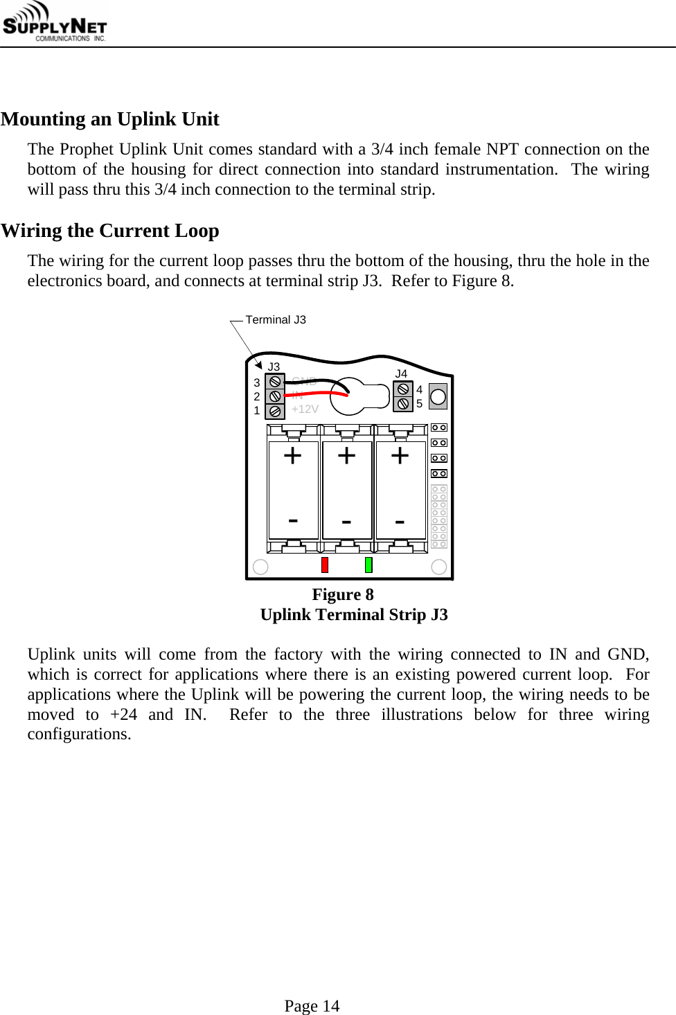     Page 14  Mounting an Uplink Unit The Prophet Uplink Unit comes standard with a 3/4 inch female NPT connection on the bottom of the housing for direct connection into standard instrumentation.  The wiring will pass thru this 3/4 inch connection to the terminal strip.  Wiring the Current Loop The wiring for the current loop passes thru the bottom of the housing, thru the hole in the electronics board, and connects at terminal strip J3.  Refer to Figure 8.    Terminal J3+J3 J432145++---GNDIN+12V Figure 8 Uplink Terminal Strip J3  Uplink units will come from the factory with the wiring connected to IN and GND, which is correct for applications where there is an existing powered current loop.  For applications where the Uplink will be powering the current loop, the wiring needs to be moved to +24 and IN.  Refer to the three illustrations below for three wiring configurations.  